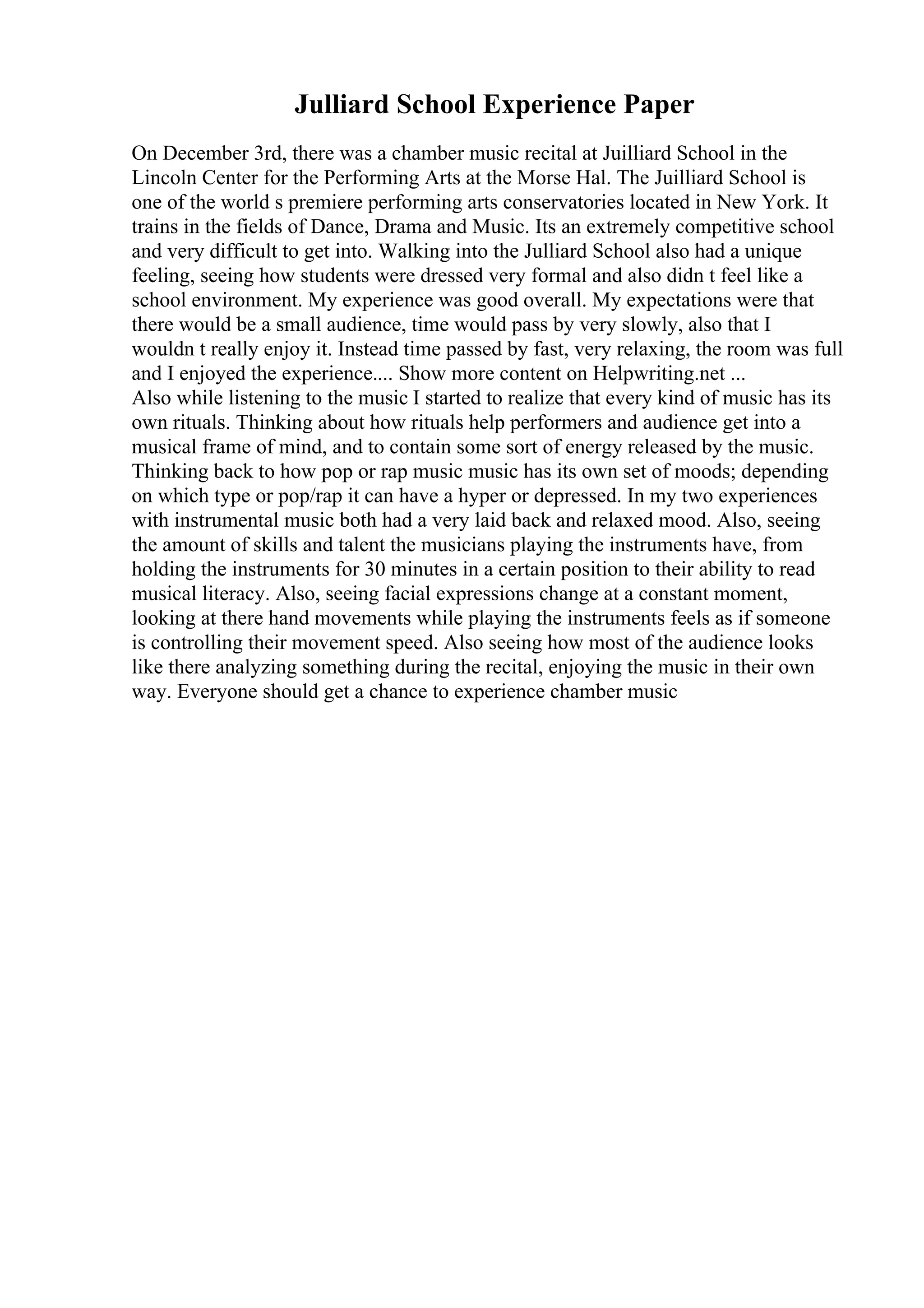 Julliard School Experience Paper
On December 3rd, there was a chamber music recital at Juilliard School in the
Lincoln Center for the Performing Arts at the Morse Hal. The Juilliard School is
one of the world s premiere performing arts conservatories located in New York. It
trains in the fields of Dance, Drama and Music. Its an extremely competitive school
and very difficult to get into. Walking into the Julliard School also had a unique
feeling, seeing how students were dressed very formal and also didn t feel like a
school environment. My experience was good overall. My expectations were that
there would be a small audience, time would pass by very slowly, also that I
wouldn t really enjoy it. Instead time passed by fast, very relaxing, the room was full
and I enjoyed the experience.... Show more content on Helpwriting.net ...
Also while listening to the music I started to realize that every kind of music has its
own rituals. Thinking about how rituals help performers and audience get into a
musical frame of mind, and to contain some sort of energy released by the music.
Thinking back to how pop or rap music music has its own set of moods; depending
on which type or pop/rap it can have a hyper or depressed. In my two experiences
with instrumental music both had a very laid back and relaxed mood. Also, seeing
the amount of skills and talent the musicians playing the instruments have, from
holding the instruments for 30 minutes in a certain position to their ability to read
musical literacy. Also, seeing facial expressions change at a constant moment,
looking at there hand movements while playing the instruments feels as if someone
is controlling their movement speed. Also seeing how most of the audience looks
like there analyzing something during the recital, enjoying the music in their own
way. Everyone should get a chance to experience chamber music
 