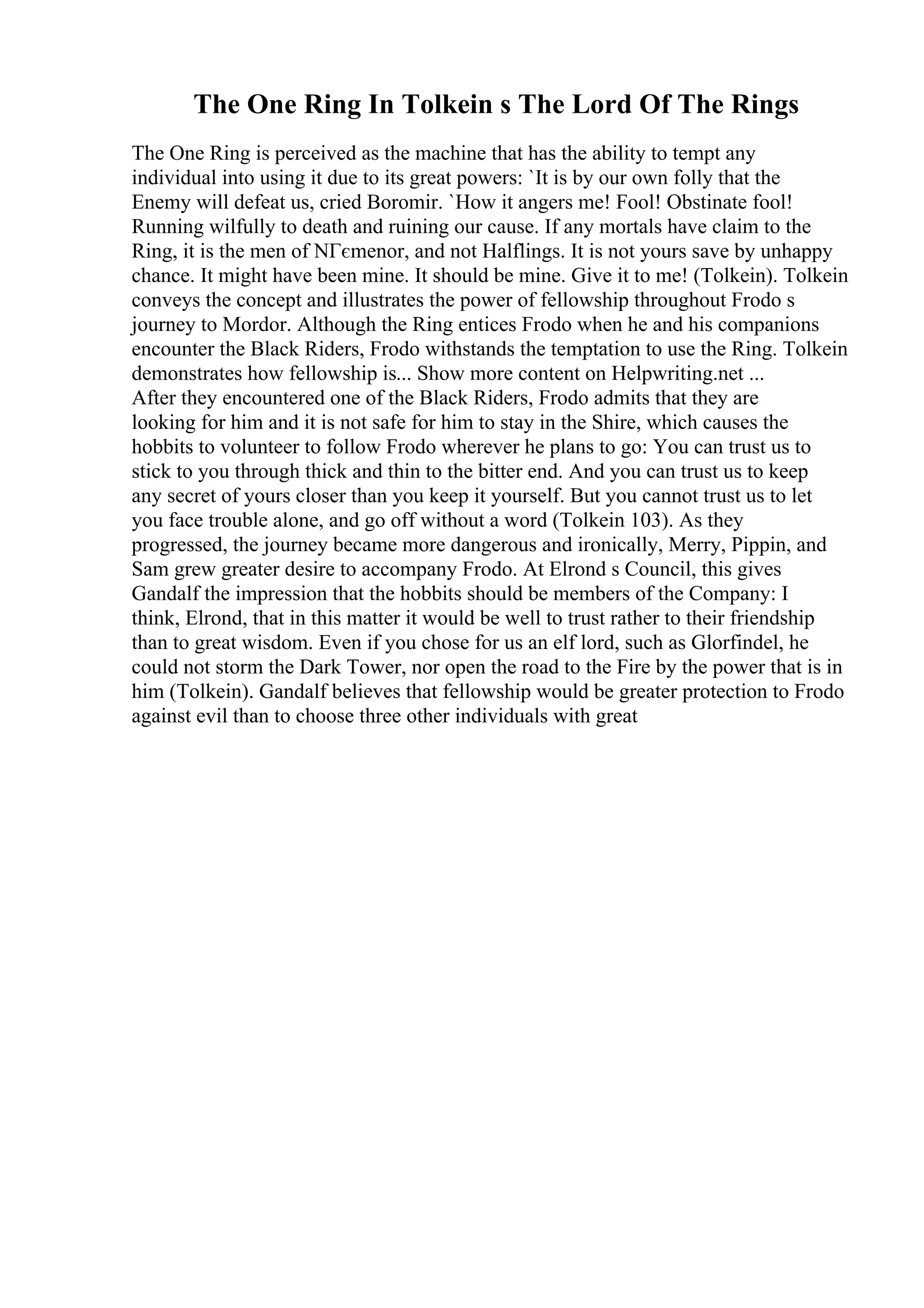 The One Ring In Tolkein s The Lord Of The Rings
The One Ring is perceived as the machine that has the ability to tempt any
individual into using it due to its great powers: `It is by our own folly that the
Enemy will defeat us, cried Boromir. `How it angers me! Fool! Obstinate fool!
Running wilfully to death and ruining our cause. If any mortals have claim to the
Ring, it is the men of NГєmenor, and not Halflings. It is not yours save by unhappy
chance. It might have been mine. It should be mine. Give it to me! (Tolkein). Tolkein
conveys the concept and illustrates the power of fellowship throughout Frodo s
journey to Mordor. Although the Ring entices Frodo when he and his companions
encounter the Black Riders, Frodo withstands the temptation to use the Ring. Tolkein
demonstrates how fellowship is... Show more content on Helpwriting.net ...
After they encountered one of the Black Riders, Frodo admits that they are
looking for him and it is not safe for him to stay in the Shire, which causes the
hobbits to volunteer to follow Frodo wherever he plans to go: You can trust us to
stick to you through thick and thin to the bitter end. And you can trust us to keep
any secret of yours closer than you keep it yourself. But you cannot trust us to let
you face trouble alone, and go off without a word (Tolkein 103). As they
progressed, the journey became more dangerous and ironically, Merry, Pippin, and
Sam grew greater desire to accompany Frodo. At Elrond s Council, this gives
Gandalf the impression that the hobbits should be members of the Company: I
think, Elrond, that in this matter it would be well to trust rather to their friendship
than to great wisdom. Even if you chose for us an elf lord, such as Glorfindel, he
could not storm the Dark Tower, nor open the road to the Fire by the power that is in
him (Tolkein). Gandalf believes that fellowship would be greater protection to Frodo
against evil than to choose three other individuals with great
 