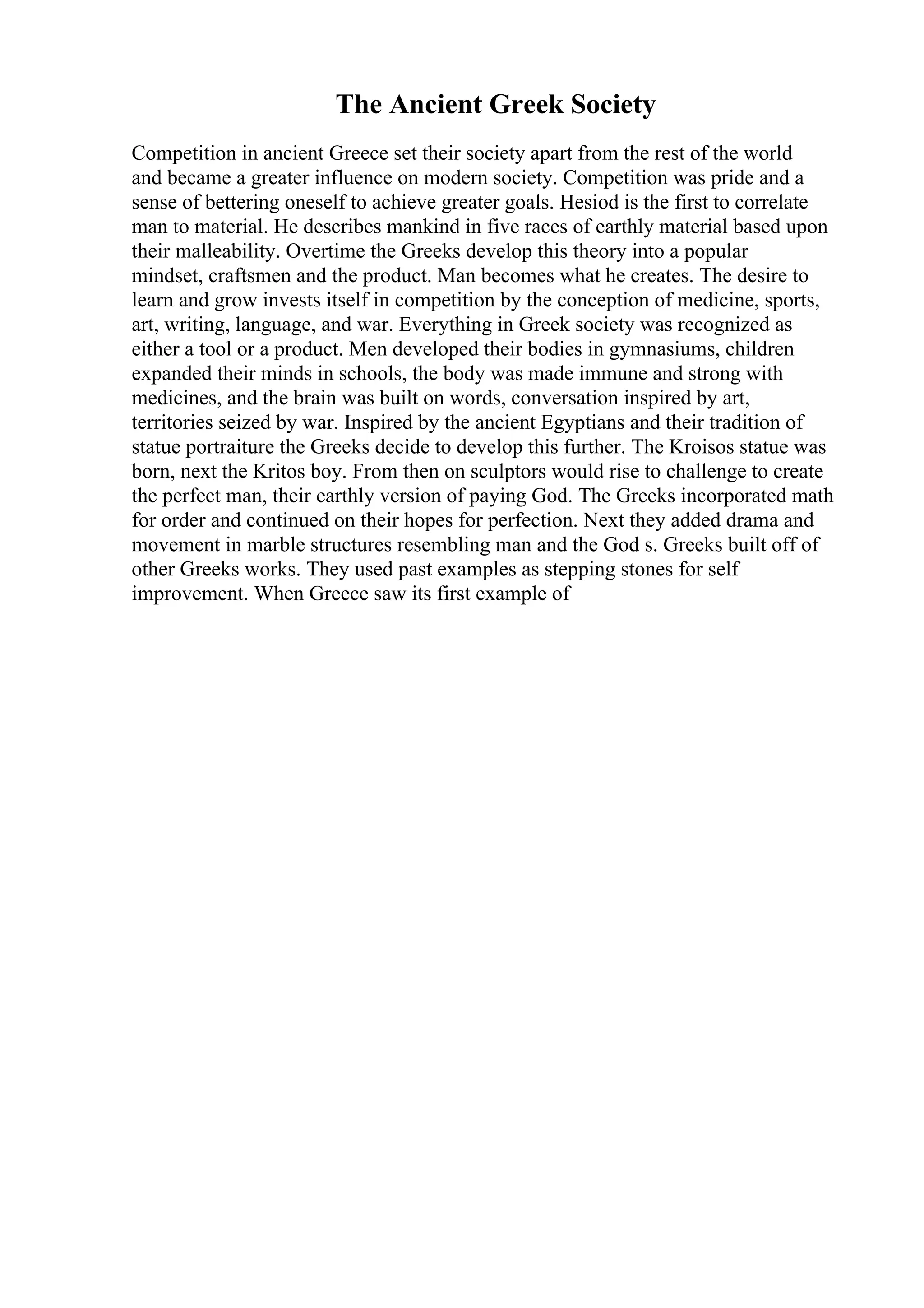 The Ancient Greek Society
Competition in ancient Greece set their society apart from the rest of the world
and became a greater influence on modern society. Competition was pride and a
sense of bettering oneself to achieve greater goals. Hesiod is the first to correlate
man to material. He describes mankind in five races of earthly material based upon
their malleability. Overtime the Greeks develop this theory into a popular
mindset, craftsmen and the product. Man becomes what he creates. The desire to
learn and grow invests itself in competition by the conception of medicine, sports,
art, writing, language, and war. Everything in Greek society was recognized as
either a tool or a product. Men developed their bodies in gymnasiums, children
expanded their minds in schools, the body was made immune and strong with
medicines, and the brain was built on words, conversation inspired by art,
territories seized by war. Inspired by the ancient Egyptians and their tradition of
statue portraiture the Greeks decide to develop this further. The Kroisos statue was
born, next the Kritos boy. From then on sculptors would rise to challenge to create
the perfect man, their earthly version of paying God. The Greeks incorporated math
for order and continued on their hopes for perfection. Next they added drama and
movement in marble structures resembling man and the God s. Greeks built off of
other Greeks works. They used past examples as stepping stones for self
improvement. When Greece saw its first example of
 