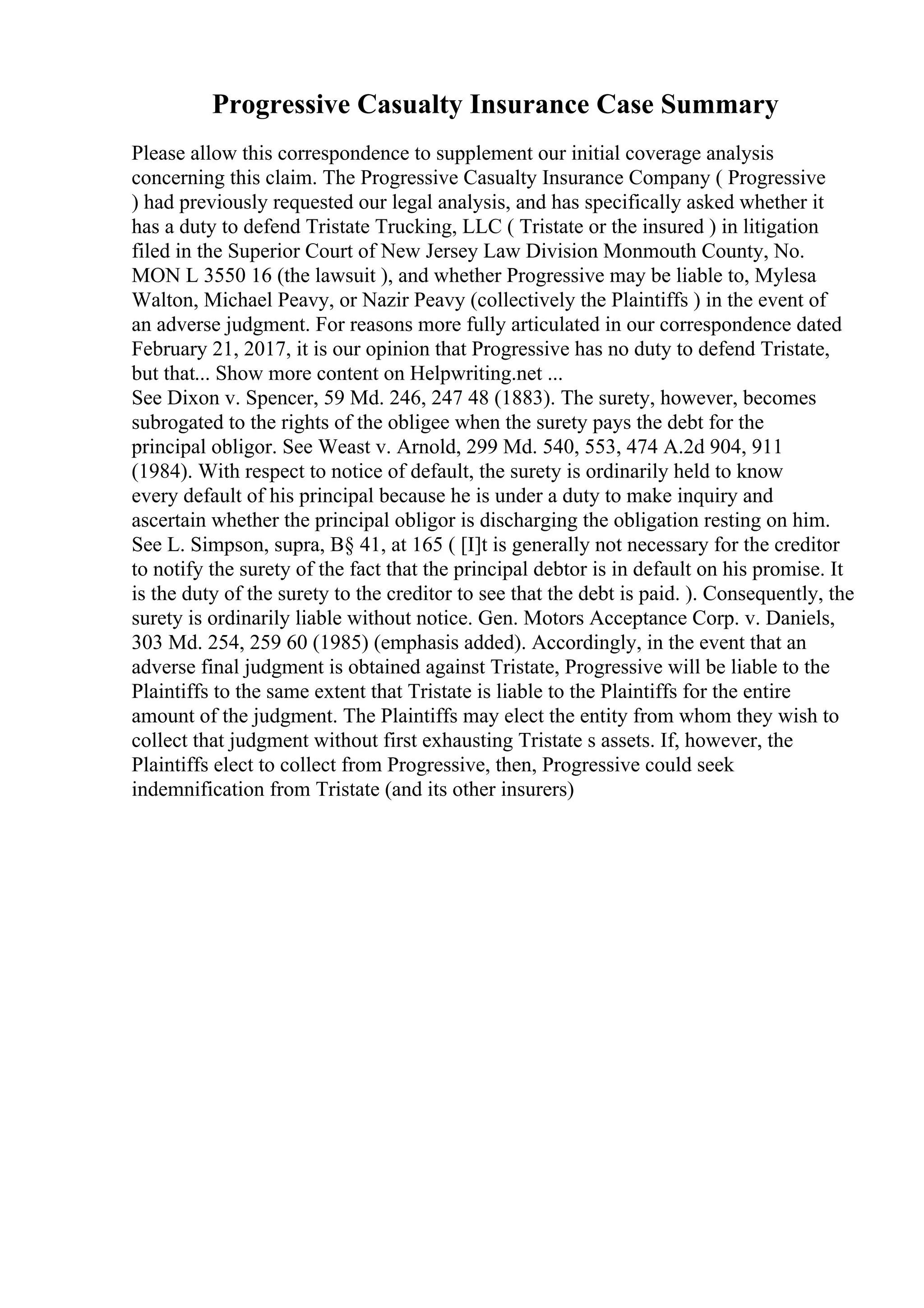 Progressive Casualty Insurance Case Summary
Please allow this correspondence to supplement our initial coverage analysis
concerning this claim. The Progressive Casualty Insurance Company ( Progressive
) had previously requested our legal analysis, and has specifically asked whether it
has a duty to defend Tristate Trucking, LLC ( Tristate or the insured ) in litigation
filed in the Superior Court of New Jersey Law Division Monmouth County, No.
MON L 3550 16 (the lawsuit ), and whether Progressive may be liable to, Mylesa
Walton, Michael Peavy, or Nazir Peavy (collectively the Plaintiffs ) in the event of
an adverse judgment. For reasons more fully articulated in our correspondence dated
February 21, 2017, it is our opinion that Progressive has no duty to defend Tristate,
but that... Show more content on Helpwriting.net ...
See Dixon v. Spencer, 59 Md. 246, 247 48 (1883). The surety, however, becomes
subrogated to the rights of the obligee when the surety pays the debt for the
principal obligor. See Weast v. Arnold, 299 Md. 540, 553, 474 A.2d 904, 911
(1984). With respect to notice of default, the surety is ordinarily held to know
every default of his principal because he is under a duty to make inquiry and
ascertain whether the principal obligor is discharging the obligation resting on him.
See L. Simpson, supra, В§ 41, at 165 ( [I]t is generally not necessary for the creditor
to notify the surety of the fact that the principal debtor is in default on his promise. It
is the duty of the surety to the creditor to see that the debt is paid. ). Consequently, the
surety is ordinarily liable without notice. Gen. Motors Acceptance Corp. v. Daniels,
303 Md. 254, 259 60 (1985) (emphasis added). Accordingly, in the event that an
adverse final judgment is obtained against Tristate, Progressive will be liable to the
Plaintiffs to the same extent that Tristate is liable to the Plaintiffs for the entire
amount of the judgment. The Plaintiffs may elect the entity from whom they wish to
collect that judgment without first exhausting Tristate s assets. If, however, the
Plaintiffs elect to collect from Progressive, then, Progressive could seek
indemnification from Tristate (and its other insurers)
 