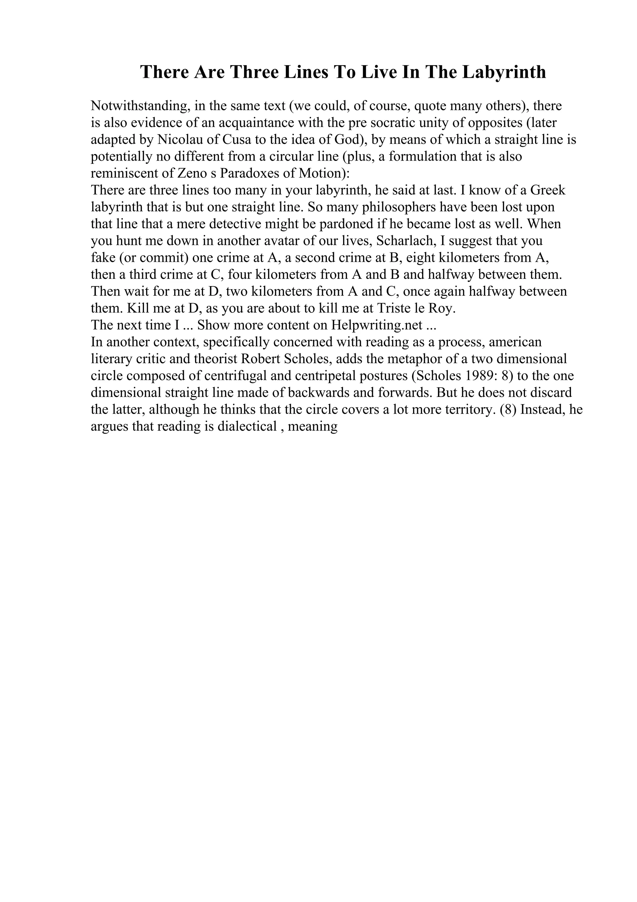 There Are Three Lines To Live In The Labyrinth
Notwithstanding, in the same text (we could, of course, quote many others), there
is also evidence of an acquaintance with the pre socratic unity of opposites (later
adapted by Nicolau of Cusa to the idea of God), by means of which a straight line is
potentially no different from a circular line (plus, a formulation that is also
reminiscent of Zeno s Paradoxes of Motion):
There are three lines too many in your labyrinth, he said at last. I know of a Greek
labyrinth that is but one straight line. So many philosophers have been lost upon
that line that a mere detective might be pardoned if he became lost as well. When
you hunt me down in another avatar of our lives, Scharlach, I suggest that you
fake (or commit) one crime at A, a second crime at B, eight kilometers from A,
then a third crime at C, four kilometers from A and B and halfway between them.
Then wait for me at D, two kilometers from A and C, once again halfway between
them. Kill me at D, as you are about to kill me at Triste le Roy.
The next time I ... Show more content on Helpwriting.net ...
In another context, specifically concerned with reading as a process, american
literary critic and theorist Robert Scholes, adds the metaphor of a two dimensional
circle composed of centrifugal and centripetal postures (Scholes 1989: 8) to the one
dimensional straight line made of backwards and forwards. But he does not discard
the latter, although he thinks that the circle covers a lot more territory. (8) Instead, he
argues that reading is dialectical , meaning
 