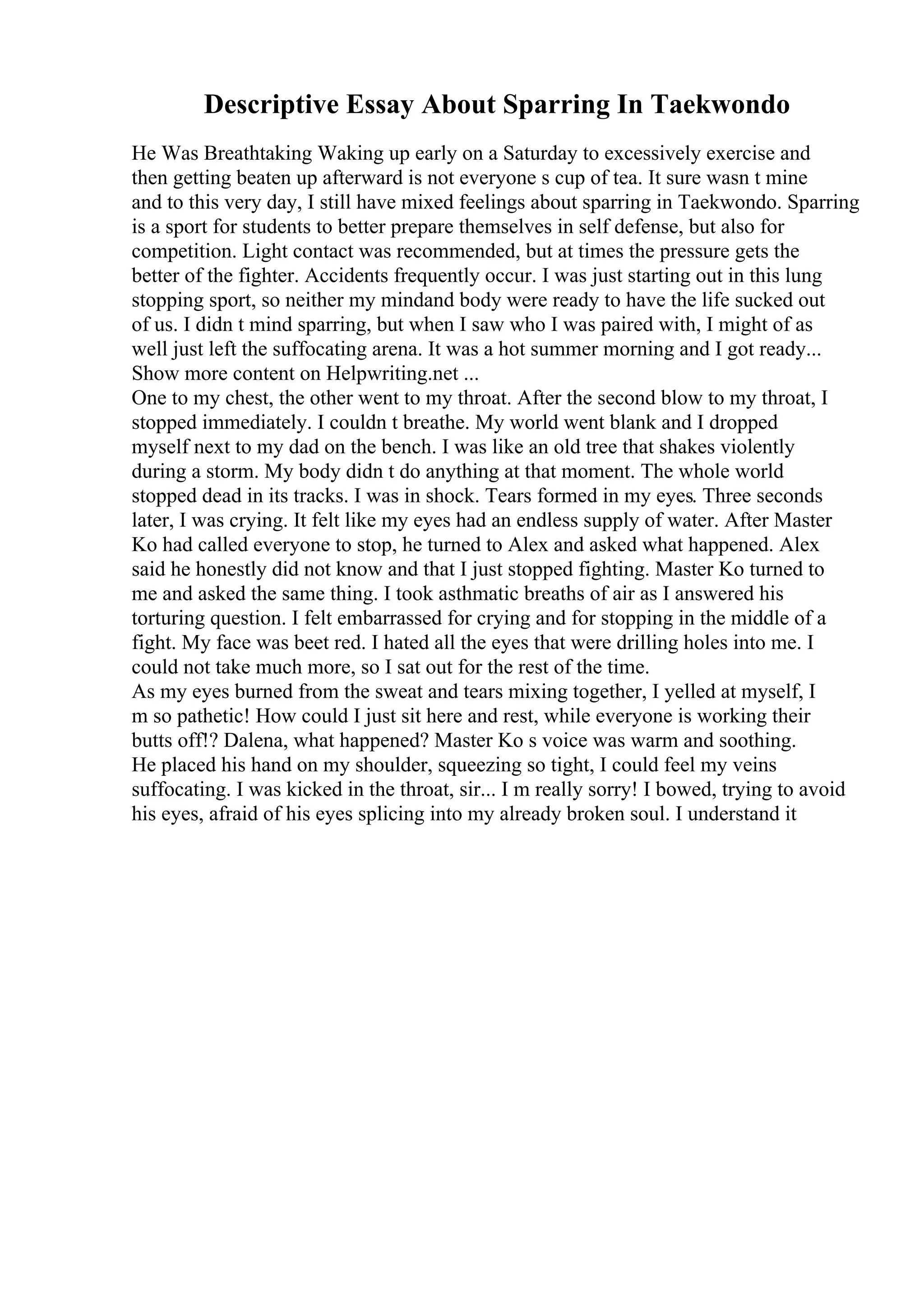 Descriptive Essay About Sparring In Taekwondo
He Was Breathtaking Waking up early on a Saturday to excessively exercise and
then getting beaten up afterward is not everyone s cup of tea. It sure wasn t mine
and to this very day, I still have mixed feelings about sparring in Taekwondo. Sparring
is a sport for students to better prepare themselves in self defense, but also for
competition. Light contact was recommended, but at times the pressure gets the
better of the fighter. Accidents frequently occur. I was just starting out in this lung
stopping sport, so neither my mindand body were ready to have the life sucked out
of us. I didn t mind sparring, but when I saw who I was paired with, I might of as
well just left the suffocating arena. It was a hot summer morning and I got ready...
Show more content on Helpwriting.net ...
One to my chest, the other went to my throat. After the second blow to my throat, I
stopped immediately. I couldn t breathe. My world went blank and I dropped
myself next to my dad on the bench. I was like an old tree that shakes violently
during a storm. My body didn t do anything at that moment. The whole world
stopped dead in its tracks. I was in shock. Tears formed in my eyes. Three seconds
later, I was crying. It felt like my eyes had an endless supply of water. After Master
Ko had called everyone to stop, he turned to Alex and asked what happened. Alex
said he honestly did not know and that I just stopped fighting. Master Ko turned to
me and asked the same thing. I took asthmatic breaths of air as I answered his
torturing question. I felt embarrassed for crying and for stopping in the middle of a
fight. My face was beet red. I hated all the eyes that were drilling holes into me. I
could not take much more, so I sat out for the rest of the time.
As my eyes burned from the sweat and tears mixing together, I yelled at myself, I
m so pathetic! How could I just sit here and rest, while everyone is working their
butts off!? Dalena, what happened? Master Ko s voice was warm and soothing.
He placed his hand on my shoulder, squeezing so tight, I could feel my veins
suffocating. I was kicked in the throat, sir... I m really sorry! I bowed, trying to avoid
his eyes, afraid of his eyes splicing into my already broken soul. I understand it
 