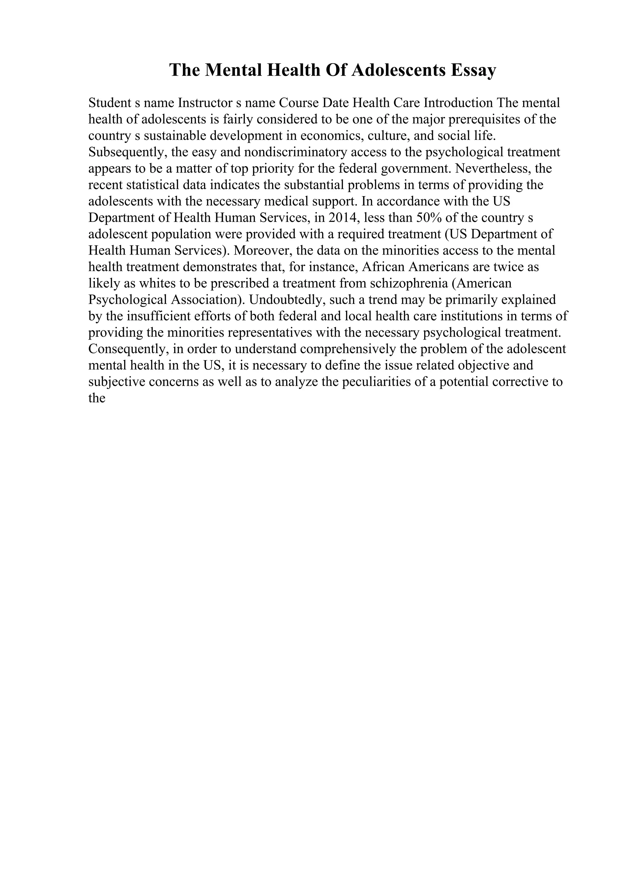 The Mental Health Of Adolescents Essay
Student s name Instructor s name Course Date Health Care Introduction The mental
health of adolescents is fairly considered to be one of the major prerequisites of the
country s sustainable development in economics, culture, and social life.
Subsequently, the easy and nondiscriminatory access to the psychological treatment
appears to be a matter of top priority for the federal government. Nevertheless, the
recent statistical data indicates the substantial problems in terms of providing the
adolescents with the necessary medical support. In accordance with the US
Department of Health Human Services, in 2014, less than 50% of the country s
adolescent population were provided with a required treatment (US Department of
Health Human Services). Moreover, the data on the minorities access to the mental
health treatment demonstrates that, for instance, African Americans are twice as
likely as whites to be prescribed a treatment from schizophrenia (American
Psychological Association). Undoubtedly, such a trend may be primarily explained
by the insufficient efforts of both federal and local health care institutions in terms of
providing the minorities representatives with the necessary psychological treatment.
Consequently, in order to understand comprehensively the problem of the adolescent
mental health in the US, it is necessary to define the issue related objective and
subjective concerns as well as to analyze the peculiarities of a potential corrective to
the
 