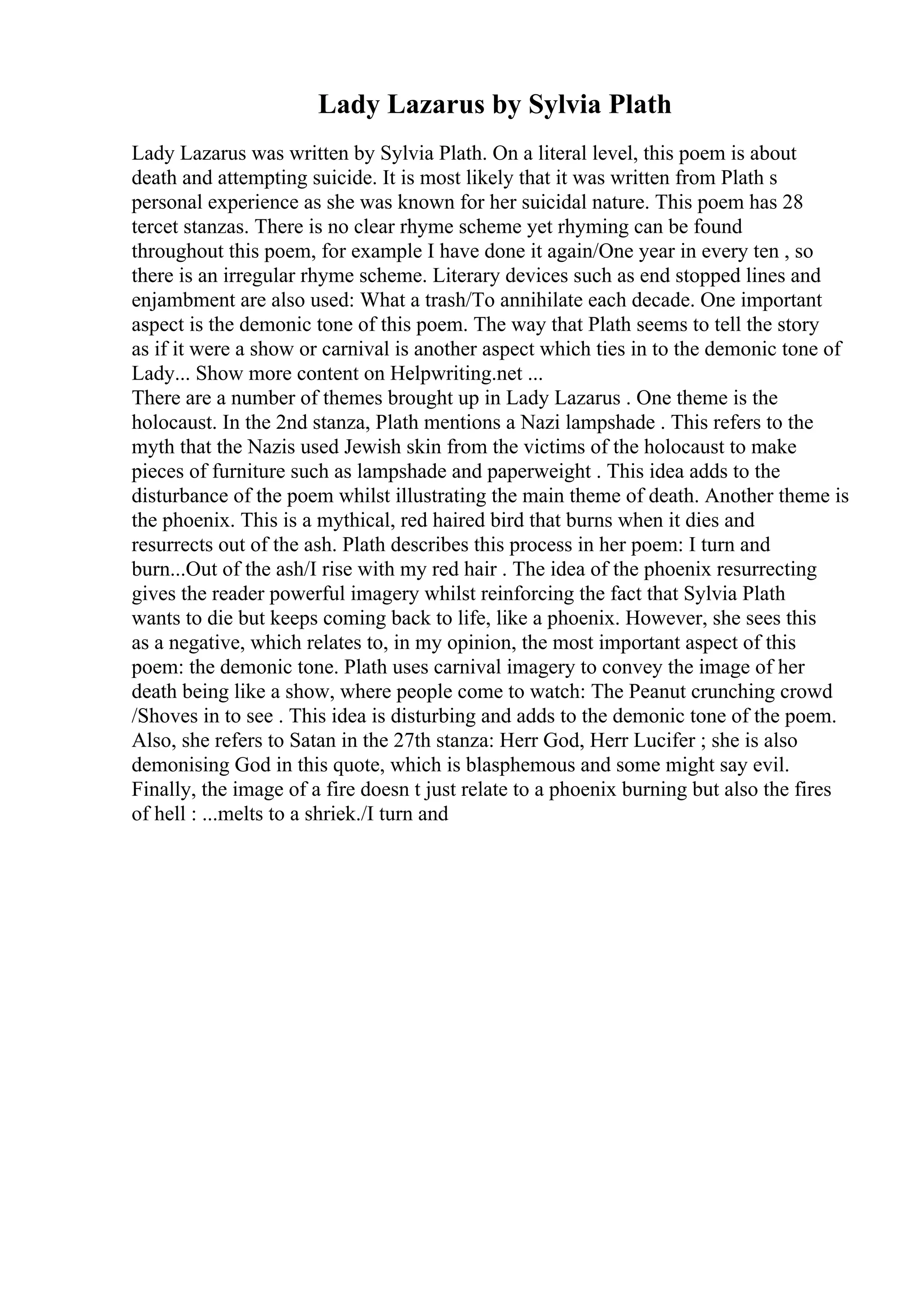 Lady Lazarus by Sylvia Plath
Lady Lazarus was written by Sylvia Plath. On a literal level, this poem is about
death and attempting suicide. It is most likely that it was written from Plath s
personal experience as she was known for her suicidal nature. This poem has 28
tercet stanzas. There is no clear rhyme scheme yet rhyming can be found
throughout this poem, for example I have done it again/One year in every ten , so
there is an irregular rhyme scheme. Literary devices such as end stopped lines and
enjambment are also used: What a trash/To annihilate each decade. One important
aspect is the demonic tone of this poem. The way that Plath seems to tell the story
as if it were a show or carnival is another aspect which ties in to the demonic tone of
Lady... Show more content on Helpwriting.net ...
There are a number of themes brought up in Lady Lazarus . One theme is the
holocaust. In the 2nd stanza, Plath mentions a Nazi lampshade . This refers to the
myth that the Nazis used Jewish skin from the victims of the holocaust to make
pieces of furniture such as lampshade and paperweight . This idea adds to the
disturbance of the poem whilst illustrating the main theme of death. Another theme is
the phoenix. This is a mythical, red haired bird that burns when it dies and
resurrects out of the ash. Plath describes this process in her poem: I turn and
burn...Out of the ash/I rise with my red hair . The idea of the phoenix resurrecting
gives the reader powerful imagery whilst reinforcing the fact that Sylvia Plath
wants to die but keeps coming back to life, like a phoenix. However, she sees this
as a negative, which relates to, in my opinion, the most important aspect of this
poem: the demonic tone. Plath uses carnival imagery to convey the image of her
death being like a show, where people come to watch: The Peanut crunching crowd
/Shoves in to see . This idea is disturbing and adds to the demonic tone of the poem.
Also, she refers to Satan in the 27th stanza: Herr God, Herr Lucifer ; she is also
demonising God in this quote, which is blasphemous and some might say evil.
Finally, the image of a fire doesn t just relate to a phoenix burning but also the fires
of hell : ...melts to a shriek./I turn and
 