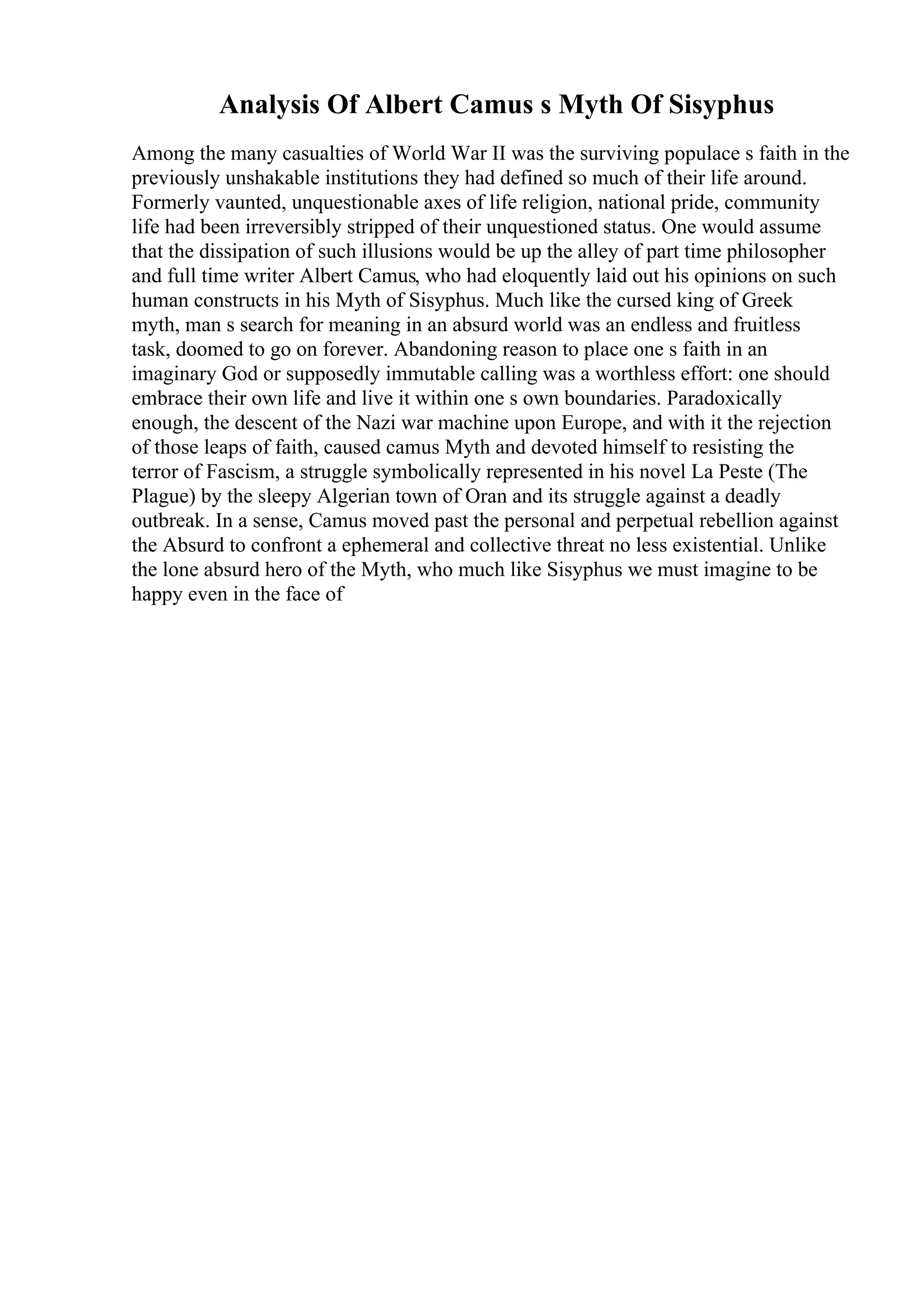 Analysis Of Albert Camus s Myth Of Sisyphus
Among the many casualties of World War II was the surviving populace s faith in the
previously unshakable institutions they had defined so much of their life around.
Formerly vaunted, unquestionable axes of life religion, national pride, community
life had been irreversibly stripped of their unquestioned status. One would assume
that the dissipation of such illusions would be up the alley of part time philosopher
and full time writer Albert Camus, who had eloquently laid out his opinions on such
human constructs in his Myth of Sisyphus. Much like the cursed king of Greek
myth, man s search for meaning in an absurd world was an endless and fruitless
task, doomed to go on forever. Abandoning reason to place one s faith in an
imaginary God or supposedly immutable calling was a worthless effort: one should
embrace their own life and live it within one s own boundaries. Paradoxically
enough, the descent of the Nazi war machine upon Europe, and with it the rejection
of those leaps of faith, caused camus Myth and devoted himself to resisting the
terror of Fascism, a struggle symbolically represented in his novel La Peste (The
Plague) by the sleepy Algerian town of Oran and its struggle against a deadly
outbreak. In a sense, Camus moved past the personal and perpetual rebellion against
the Absurd to confront a ephemeral and collective threat no less existential. Unlike
the lone absurd hero of the Myth, who much like Sisyphus we must imagine to be
happy even in the face of
 