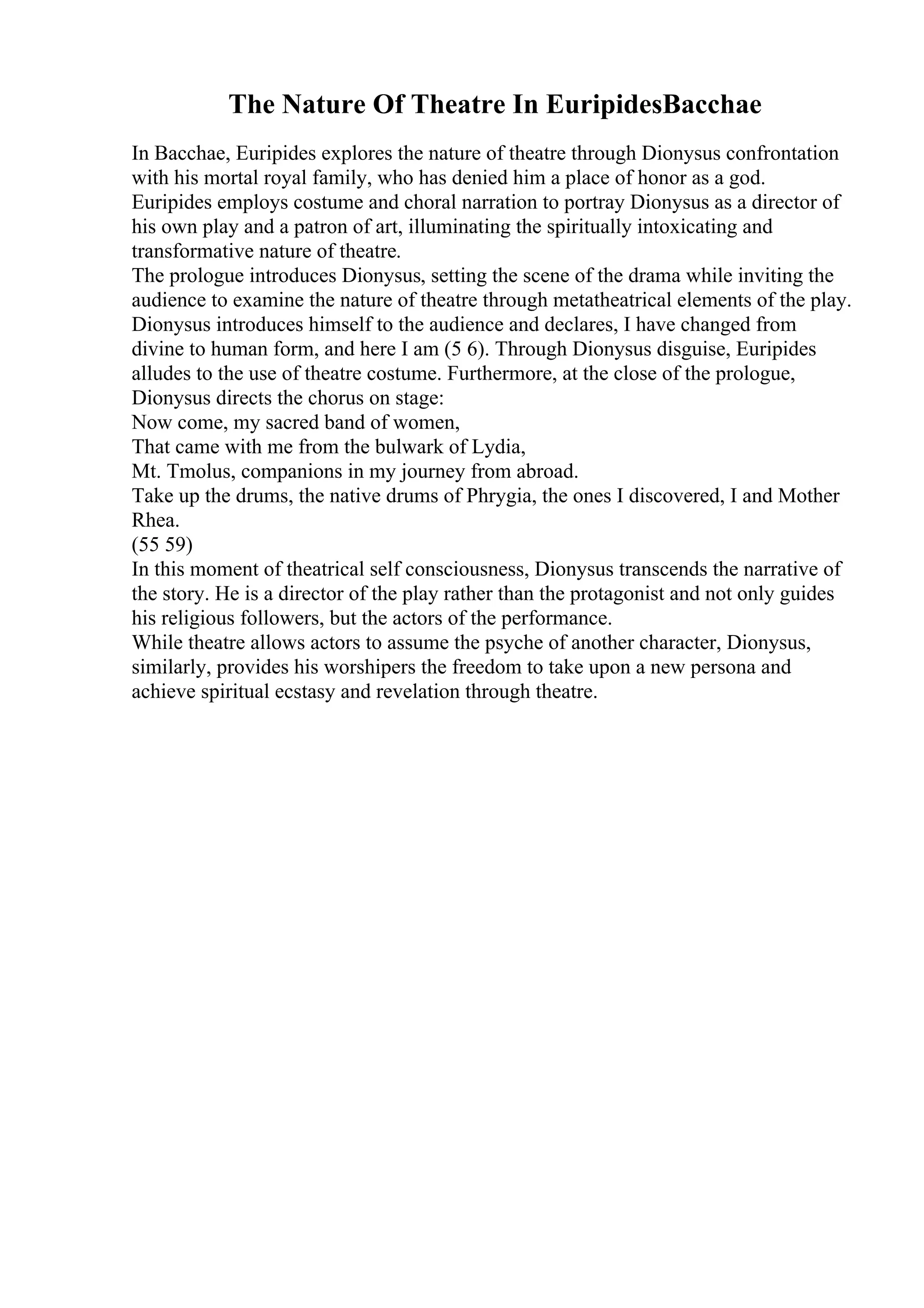 The Nature Of Theatre In EuripidesBacchae
In Bacchae, Euripides explores the nature of theatre through Dionysus confrontation
with his mortal royal family, who has denied him a place of honor as a god.
Euripides employs costume and choral narration to portray Dionysus as a director of
his own play and a patron of art, illuminating the spiritually intoxicating and
transformative nature of theatre.
The prologue introduces Dionysus, setting the scene of the drama while inviting the
audience to examine the nature of theatre through metatheatrical elements of the play.
Dionysus introduces himself to the audience and declares, I have changed from
divine to human form, and here I am (5 6). Through Dionysus disguise, Euripides
alludes to the use of theatre costume. Furthermore, at the close of the prologue,
Dionysus directs the chorus on stage:
Now come, my sacred band of women,
That came with me from the bulwark of Lydia,
Mt. Tmolus, companions in my journey from abroad.
Take up the drums, the native drums of Phrygia, the ones I discovered, I and Mother
Rhea.
(55 59)
In this moment of theatrical self consciousness, Dionysus transcends the narrative of
the story. He is a director of the play rather than the protagonist and not only guides
his religious followers, but the actors of the performance.
While theatre allows actors to assume the psyche of another character, Dionysus,
similarly, provides his worshipers the freedom to take upon a new persona and
achieve spiritual ecstasy and revelation through theatre.
 