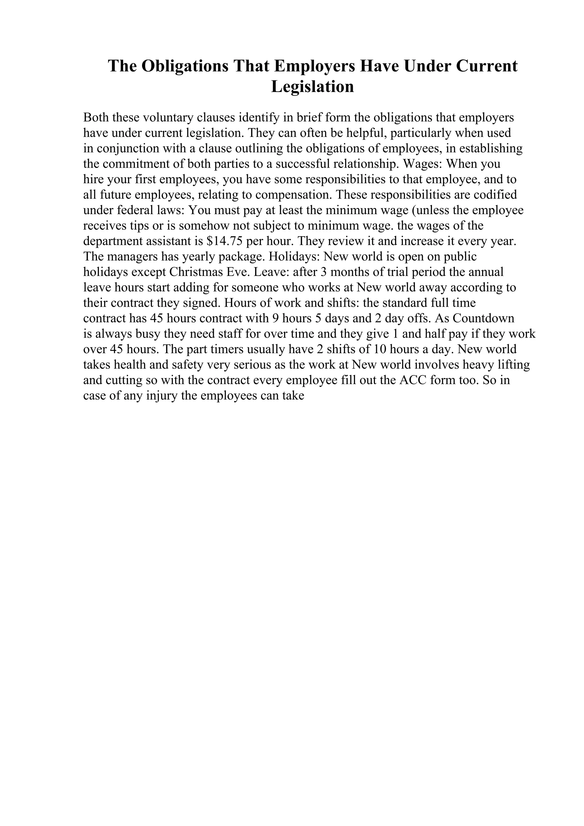 The Obligations That Employers Have Under Current
Legislation
Both these voluntary clauses identify in brief form the obligations that employers
have under current legislation. They can often be helpful, particularly when used
in conjunction with a clause outlining the obligations of employees, in establishing
the commitment of both parties to a successful relationship. Wages: When you
hire your first employees, you have some responsibilities to that employee, and to
all future employees, relating to compensation. These responsibilities are codified
under federal laws: You must pay at least the minimum wage (unless the employee
receives tips or is somehow not subject to minimum wage. the wages of the
department assistant is $14.75 per hour. They review it and increase it every year.
The managers has yearly package. Holidays: New world is open on public
holidays except Christmas Eve. Leave: after 3 months of trial period the annual
leave hours start adding for someone who works at New world away according to
their contract they signed. Hours of work and shifts: the standard full time
contract has 45 hours contract with 9 hours 5 days and 2 day offs. As Countdown
is always busy they need staff for over time and they give 1 and half pay if they work
over 45 hours. The part timers usually have 2 shifts of 10 hours a day. New world
takes health and safety very serious as the work at New world involves heavy lifting
and cutting so with the contract every employee fill out the ACC form too. So in
case of any injury the employees can take
 