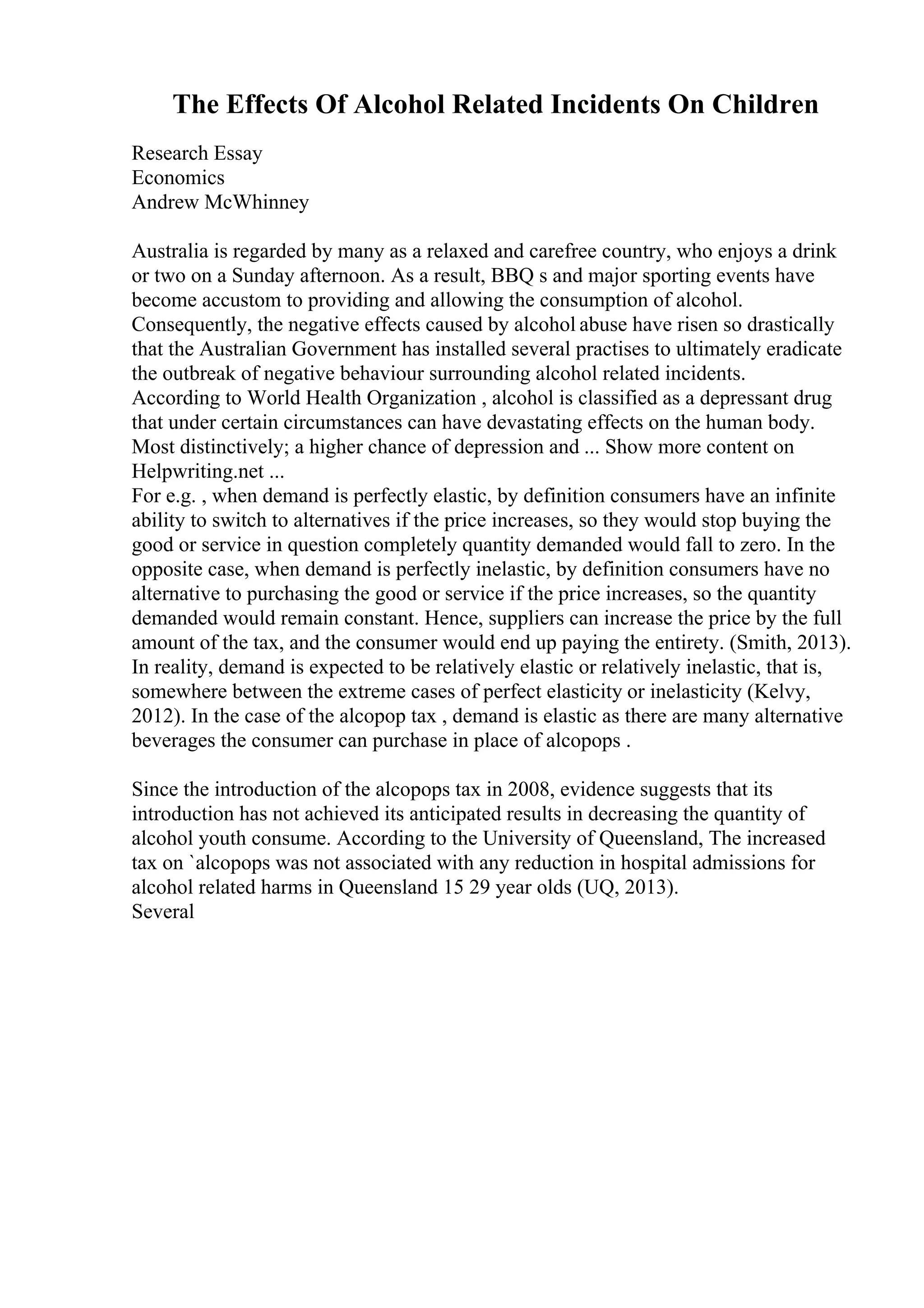 The Effects Of Alcohol Related Incidents On Children
Research Essay
Economics
Andrew McWhinney
Australia is regarded by many as a relaxed and carefree country, who enjoys a drink
or two on a Sunday afternoon. As a result, BBQ s and major sporting events have
become accustom to providing and allowing the consumption of alcohol.
Consequently, the negative effects caused by alcohol abuse have risen so drastically
that the Australian Government has installed several practises to ultimately eradicate
the outbreak of negative behaviour surrounding alcohol related incidents.
According to World Health Organization , alcohol is classified as a depressant drug
that under certain circumstances can have devastating effects on the human body.
Most distinctively; a higher chance of depression and ... Show more content on
Helpwriting.net ...
For e.g. , when demand is perfectly elastic, by definition consumers have an infinite
ability to switch to alternatives if the price increases, so they would stop buying the
good or service in question completely quantity demanded would fall to zero. In the
opposite case, when demand is perfectly inelastic, by definition consumers have no
alternative to purchasing the good or service if the price increases, so the quantity
demanded would remain constant. Hence, suppliers can increase the price by the full
amount of the tax, and the consumer would end up paying the entirety. (Smith, 2013).
In reality, demand is expected to be relatively elastic or relatively inelastic, that is,
somewhere between the extreme cases of perfect elasticity or inelasticity (Kelvy,
2012). In the case of the alcopop tax , demand is elastic as there are many alternative
beverages the consumer can purchase in place of alcopops .
Since the introduction of the alcopops tax in 2008, evidence suggests that its
introduction has not achieved its anticipated results in decreasing the quantity of
alcohol youth consume. According to the University of Queensland, The increased
tax on `alcopops was not associated with any reduction in hospital admissions for
alcohol related harms in Queensland 15 29 year olds (UQ, 2013).
Several
 