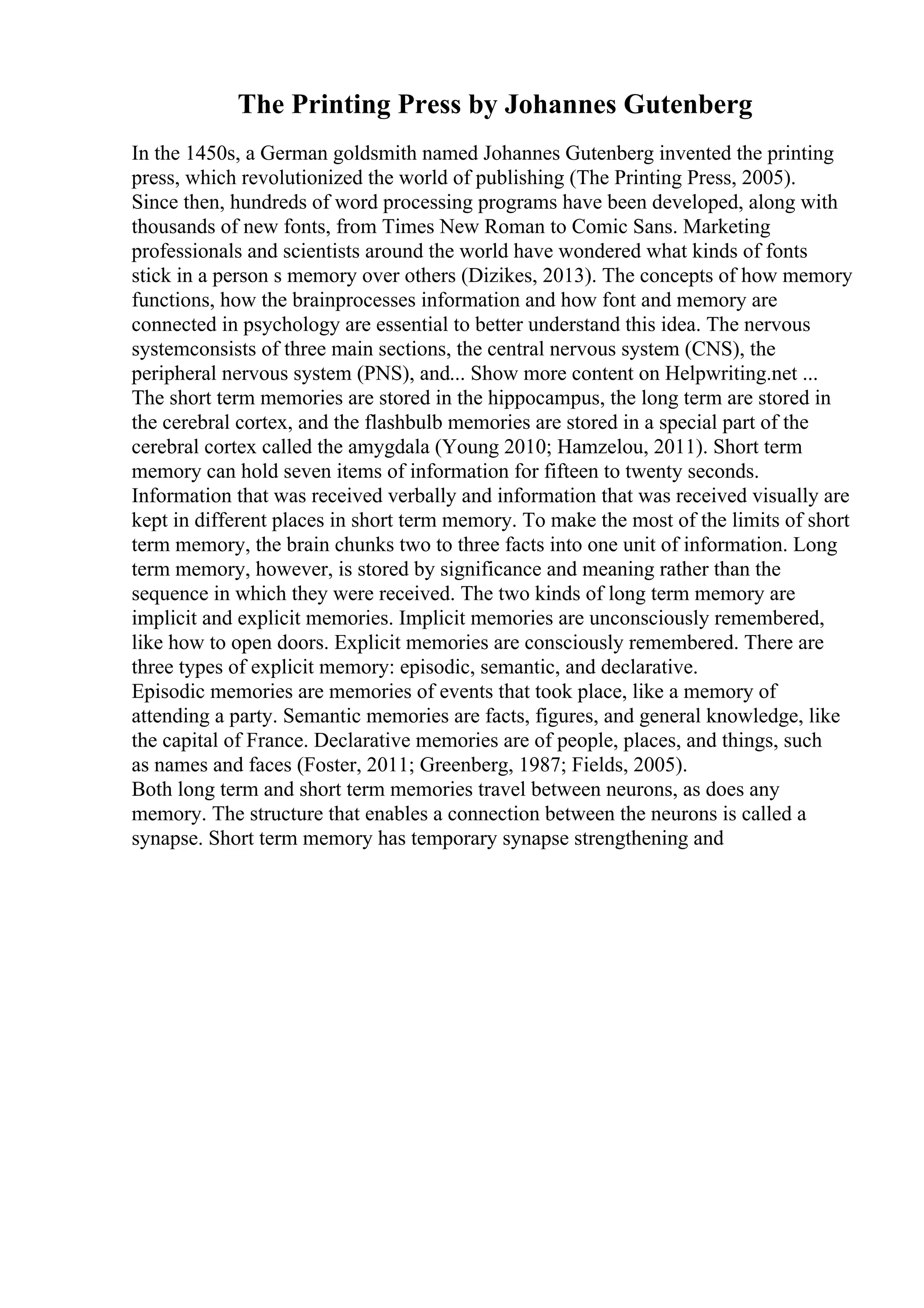 The Printing Press by Johannes Gutenberg
In the 1450s, a German goldsmith named Johannes Gutenberg invented the printing
press, which revolutionized the world of publishing (The Printing Press, 2005).
Since then, hundreds of word processing programs have been developed, along with
thousands of new fonts, from Times New Roman to Comic Sans. Marketing
professionals and scientists around the world have wondered what kinds of fonts
stick in a person s memory over others (Dizikes, 2013). The concepts of how memory
functions, how the brainprocesses information and how font and memory are
connected in psychology are essential to better understand this idea. The nervous
systemconsists of three main sections, the central nervous system (CNS), the
peripheral nervous system (PNS), and... Show more content on Helpwriting.net ...
The short term memories are stored in the hippocampus, the long term are stored in
the cerebral cortex, and the flashbulb memories are stored in a special part of the
cerebral cortex called the amygdala (Young 2010; Hamzelou, 2011). Short term
memory can hold seven items of information for fifteen to twenty seconds.
Information that was received verbally and information that was received visually are
kept in different places in short term memory. To make the most of the limits of short
term memory, the brain chunks two to three facts into one unit of information. Long
term memory, however, is stored by significance and meaning rather than the
sequence in which they were received. The two kinds of long term memory are
implicit and explicit memories. Implicit memories are unconsciously remembered,
like how to open doors. Explicit memories are consciously remembered. There are
three types of explicit memory: episodic, semantic, and declarative.
Episodic memories are memories of events that took place, like a memory of
attending a party. Semantic memories are facts, figures, and general knowledge, like
the capital of France. Declarative memories are of people, places, and things, such
as names and faces (Foster, 2011; Greenberg, 1987; Fields, 2005).
Both long term and short term memories travel between neurons, as does any
memory. The structure that enables a connection between the neurons is called a
synapse. Short term memory has temporary synapse strengthening and
 