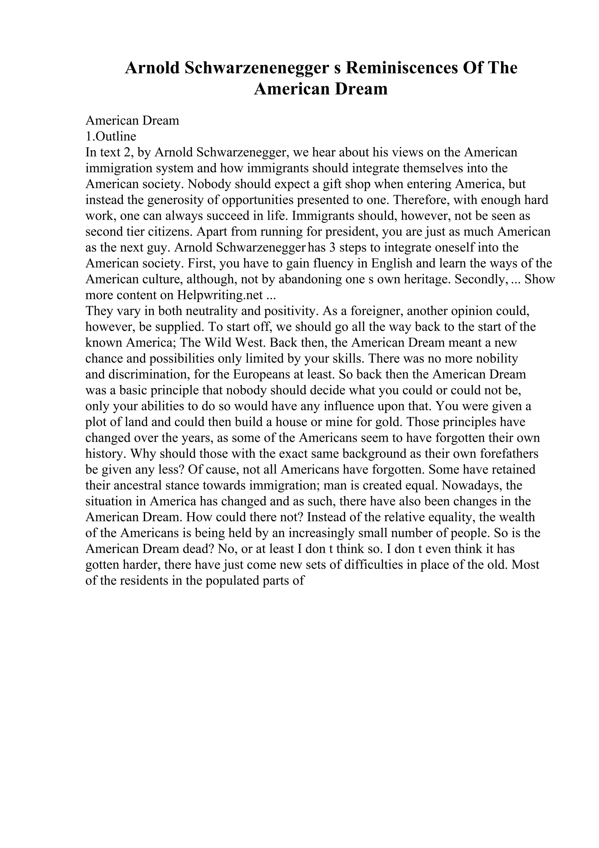 Arnold Schwarzenenegger s Reminiscences Of The
American Dream
American Dream
1.Outline
In text 2, by Arnold Schwarzenegger, we hear about his views on the American
immigration system and how immigrants should integrate themselves into the
American society. Nobody should expect a gift shop when entering America, but
instead the generosity of opportunities presented to one. Therefore, with enough hard
work, one can always succeed in life. Immigrants should, however, not be seen as
second tier citizens. Apart from running for president, you are just as much American
as the next guy. Arnold Schwarzeneggerhas 3 steps to integrate oneself into the
American society. First, you have to gain fluency in English and learn the ways of the
American culture, although, not by abandoning one s own heritage. Secondly, ... Show
more content on Helpwriting.net ...
They vary in both neutrality and positivity. As a foreigner, another opinion could,
however, be supplied. To start off, we should go all the way back to the start of the
known America; The Wild West. Back then, the American Dream meant a new
chance and possibilities only limited by your skills. There was no more nobility
and discrimination, for the Europeans at least. So back then the American Dream
was a basic principle that nobody should decide what you could or could not be,
only your abilities to do so would have any influence upon that. You were given a
plot of land and could then build a house or mine for gold. Those principles have
changed over the years, as some of the Americans seem to have forgotten their own
history. Why should those with the exact same background as their own forefathers
be given any less? Of cause, not all Americans have forgotten. Some have retained
their ancestral stance towards immigration; man is created equal. Nowadays, the
situation in America has changed and as such, there have also been changes in the
American Dream. How could there not? Instead of the relative equality, the wealth
of the Americans is being held by an increasingly small number of people. So is the
American Dream dead? No, or at least I don t think so. I don t even think it has
gotten harder, there have just come new sets of difficulties in place of the old. Most
of the residents in the populated parts of
 