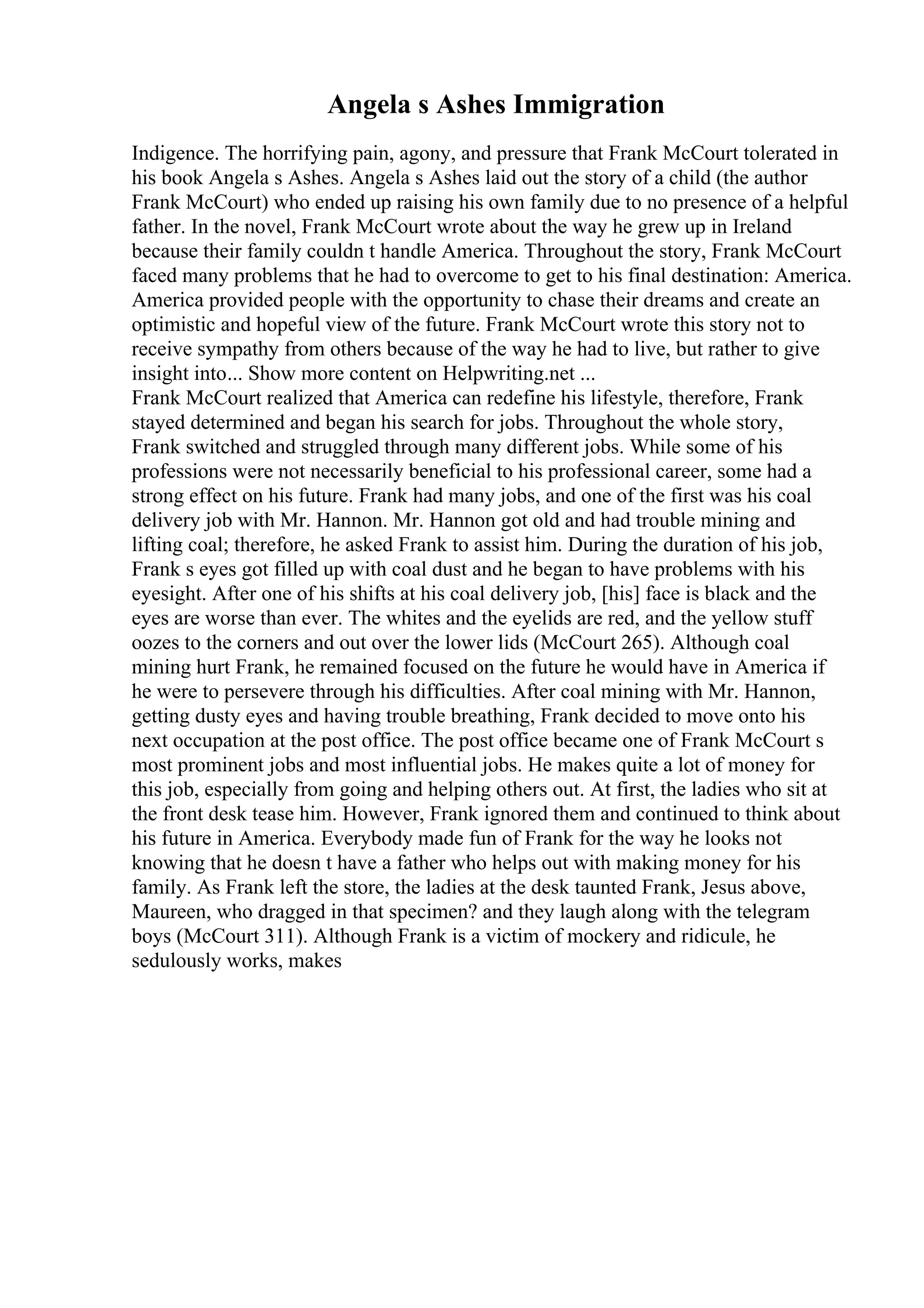 Angela s Ashes Immigration
Indigence. The horrifying pain, agony, and pressure that Frank McCourt tolerated in
his book Angela s Ashes. Angela s Ashes laid out the story of a child (the author
Frank McCourt) who ended up raising his own family due to no presence of a helpful
father. In the novel, Frank McCourt wrote about the way he grew up in Ireland
because their family couldn t handle America. Throughout the story, Frank McCourt
faced many problems that he had to overcome to get to his final destination: America.
America provided people with the opportunity to chase their dreams and create an
optimistic and hopeful view of the future. Frank McCourt wrote this story not to
receive sympathy from others because of the way he had to live, but rather to give
insight into... Show more content on Helpwriting.net ...
Frank McCourt realized that America can redefine his lifestyle, therefore, Frank
stayed determined and began his search for jobs. Throughout the whole story,
Frank switched and struggled through many different jobs. While some of his
professions were not necessarily beneficial to his professional career, some had a
strong effect on his future. Frank had many jobs, and one of the first was his coal
delivery job with Mr. Hannon. Mr. Hannon got old and had trouble mining and
lifting coal; therefore, he asked Frank to assist him. During the duration of his job,
Frank s eyes got filled up with coal dust and he began to have problems with his
eyesight. After one of his shifts at his coal delivery job, [his] face is black and the
eyes are worse than ever. The whites and the eyelids are red, and the yellow stuff
oozes to the corners and out over the lower lids (McCourt 265). Although coal
mining hurt Frank, he remained focused on the future he would have in America if
he were to persevere through his difficulties. After coal mining with Mr. Hannon,
getting dusty eyes and having trouble breathing, Frank decided to move onto his
next occupation at the post office. The post office became one of Frank McCourt s
most prominent jobs and most influential jobs. He makes quite a lot of money for
this job, especially from going and helping others out. At first, the ladies who sit at
the front desk tease him. However, Frank ignored them and continued to think about
his future in America. Everybody made fun of Frank for the way he looks not
knowing that he doesn t have a father who helps out with making money for his
family. As Frank left the store, the ladies at the desk taunted Frank, Jesus above,
Maureen, who dragged in that specimen? and they laugh along with the telegram
boys (McCourt 311). Although Frank is a victim of mockery and ridicule, he
sedulously works, makes
 