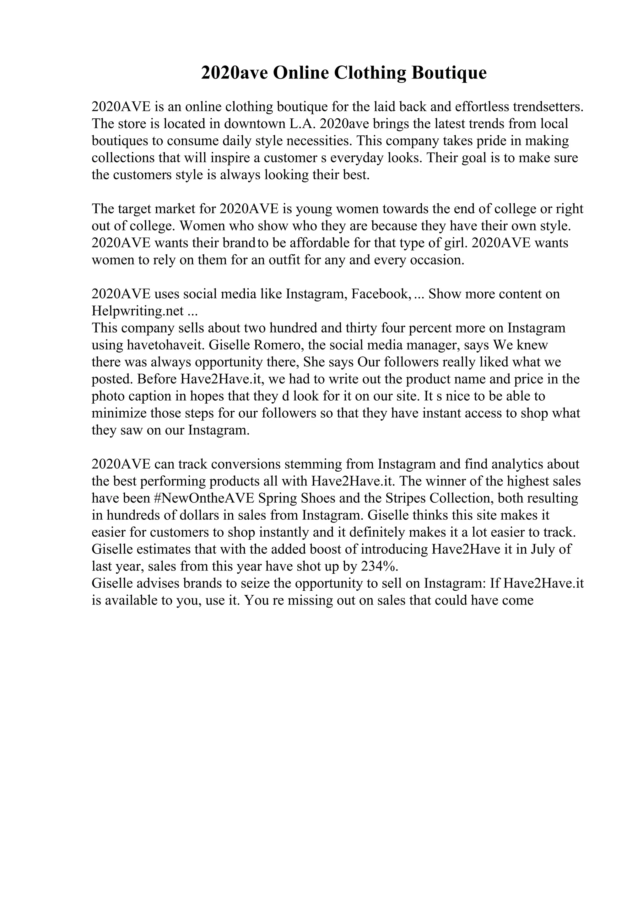 2020ave Online Clothing Boutique
2020AVE is an online clothing boutique for the laid back and effortless trendsetters.
The store is located in downtown L.A. 2020ave brings the latest trends from local
boutiques to consume daily style necessities. This company takes pride in making
collections that will inspire a customer s everyday looks. Their goal is to make sure
the customers style is always looking their best.
The target market for 2020AVE is young women towards the end of college or right
out of college. Women who show who they are because they have their own style.
2020AVE wants their brandto be affordable for that type of girl. 2020AVE wants
women to rely on them for an outfit for any and every occasion.
2020AVE uses social media like Instagram, Facebook,... Show more content on
Helpwriting.net ...
This company sells about two hundred and thirty four percent more on Instagram
using havetohaveit. Giselle Romero, the social media manager, says We knew
there was always opportunity there, She says Our followers really liked what we
posted. Before Have2Have.it, we had to write out the product name and price in the
photo caption in hopes that they d look for it on our site. It s nice to be able to
minimize those steps for our followers so that they have instant access to shop what
they saw on our Instagram.
2020AVE can track conversions stemming from Instagram and find analytics about
the best performing products all with Have2Have.it. The winner of the highest sales
have been #NewOntheAVE Spring Shoes and the Stripes Collection, both resulting
in hundreds of dollars in sales from Instagram. Giselle thinks this site makes it
easier for customers to shop instantly and it definitely makes it a lot easier to track.
Giselle estimates that with the added boost of introducing Have2Have it in July of
last year, sales from this year have shot up by 234%.
Giselle advises brands to seize the opportunity to sell on Instagram: If Have2Have.it
is available to you, use it. You re missing out on sales that could have come
 