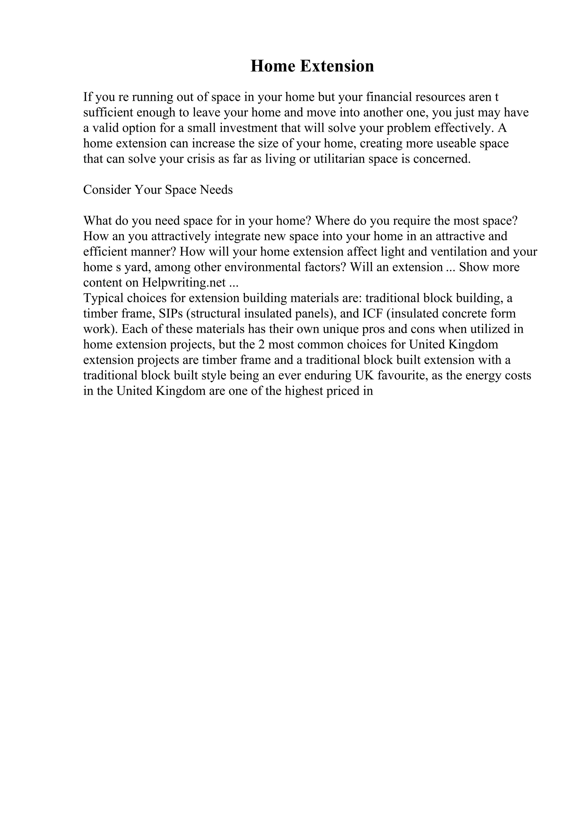 Home Extension
If you re running out of space in your home but your financial resources aren t
sufficient enough to leave your home and move into another one, you just may have
a valid option for a small investment that will solve your problem effectively. A
home extension can increase the size of your home, creating more useable space
that can solve your crisis as far as living or utilitarian space is concerned.
Consider Your Space Needs
What do you need space for in your home? Where do you require the most space?
How an you attractively integrate new space into your home in an attractive and
efficient manner? How will your home extension affect light and ventilation and your
home s yard, among other environmental factors? Will an extension ... Show more
content on Helpwriting.net ...
Typical choices for extension building materials are: traditional block building, a
timber frame, SIPs (structural insulated panels), and ICF (insulated concrete form
work). Each of these materials has their own unique pros and cons when utilized in
home extension projects, but the 2 most common choices for United Kingdom
extension projects are timber frame and a traditional block built extension with a
traditional block built style being an ever enduring UK favourite, as the energy costs
in the United Kingdom are one of the highest priced in
 