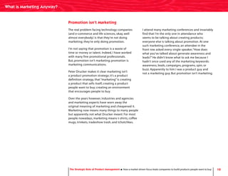 10
Promotion isn’t Marketing
The Strategic Role of Product Management How a market-driven focus leads companies to build products people want to buy
The real problem facing technology companies
(and e-commerce and life sciences, okay, well
almost everybody) is that they’re not doing
marketing; they’re only doing promotion.
I’m not saying that promotion is a waste of
time or money or talent. Indeed, I have worked
with many fine promotional professionals.
But, promotion isn’t marketing; promotion is
marketing communications.
Peter Drucker makes it clear marketing isn’t
a product promotion strategy; it’s a product
definition strategy, that “marketing” is creating
a product that sells itself, creating a product
people want to buy; creating an environment
that encourages people to buy.
Over the years however, industries and agencies
and marketing experts have worn away the
original meaning of marketing and cheapened it.
Marketing now means many things to many people
but apparently not what Drucker meant. For most
people nowadays, marketing means t-shirts, coffee
mugs, trinkets, tradeshow trash, and tchotchkes.
I attend many marketing conferences and invariably
find that I’m the only one in attendance who
seems to be talking about creating products;
everyone else is talking about promotion. At one
such marketing conference, an attendee in the
front row asked every single speaker,“How does
what you’ve talked about generate awareness and
leads?” He didn’t know what to ask me because I
hadn’t once used any of the marketing keywords:
awareness, leads, campaigns, programs, spin, or
buzz. Apparently to him I was a product guy and
not a marketing guy. But promotion isn’t marketing.
What is Marketing Anyway?
 
