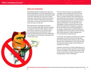 11The Strategic Role of Product Management How a market-driven focus leads companies to build products people want to buy
Sales isn’t Marketing
Many people equate marketing with sales. And
many salespeople do, too. Some salespeople are so
embarrassed by their profession that they’ve taken
a new title: marketing rep. Look at the number
of business cards that do not reference sales but
some other moniker instead. Do you get paid a
commission on your personal sales of a product?
If yes, then you’re a sales rep.
Many believe that salespeople are the best
source for product ideas. After all, they’re talking
to customers all the time! But talking is the key
word.They are talking to the customer about
the existing products, not listening for what
products they should build next.Yes, salespeople
are a valuable source of product information but
not the only source.
There are only two ways to use salespeople in
a company: there’s selling and there’s “not their
job.”When we ask salespeople for guidance on
events or product features, we’re asking them to
stop selling and start focusing on “not their job.”
Assessing marketing programs or product feature
sets or proposed services or pricing are all “not
selling” and therefore “not their job.”We invite
salespeople to help us because they know more
about the market than the people at corporate.
But the VP of Sales does not pay salespeople to
be strategic. She pays them to sell the product. If
salespeople want to be involved in these activities,
they should transfer to Product Management;
I’m sure there’ll be an opening soon.
In the classic 4P’s (product, promotion, price, place),
salespeople are the last P, not the first. We want
them to be thinking weeks ahead, not years ahead.
We want them selling what is on the price list now,
not planning what we ought to have. Selling isn’t
marketing; it’s selling!
Instead, we should rely on Product Management to
focus on next year and the year after, to be thinking
many moves ahead in the roadmap instead of only
on the current release. Product managers must be
thought-leaders in their marketplace.
The Strategic Role of Product Management How a market-driven focus leads companies to build products people want to buy
What is Marketing Anyway?
 