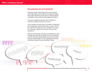 13The Strategic Role of Product Management How a market-driven focus leads companies to build products people want to buy
Remember Father Guido Sarducci from the early years
of Saturday Night Live? He offered a Five Minute College
that taught everything that the typical college graduate
remembers ten years after leaving college. For instance,
Economics? “Supply and demand.”That’s it. Business is,
“you buy something, and you sell it for more.”
In my meetings with executives, I ask,“What is marketing?”
and I usually get a Father Guido Sarducci answer:“It’s the
4Ps.” But then, the executives can’t remember any of the
Ps so they start calling out any words that start with
the letter “P.”
What we learned about marketing in college doesn’t seem
to apply any longer. We learned the 4P’s or the marketing
mix. Over the years, people added more and more words
that start with the letter P to the marketing mix. Pricing.
Positioning. People. Personas. PowerPoint. Prayer.
The marketing mix isn’t Marketing
Pricing!
PEOPLE!
Positioning!
PowerPoint!
Prayer!
The Strategic Role of Product Management How a market-driven focus leads companies to build products people want to buy
What is Marketing Anyway?
 