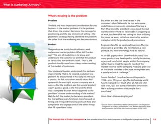 * Source: Albert D. Ehrenfried,“Market Development—the Neglected
Companion of Product Development,” IEEE Western Electronic Show
and Convention (WESCON) (San Francisco: August 24-26, 1955).
14
Problem
The first and most important consideration for any
business is the market problem. It’s the problem
that drives the product decisions, the message for
positioning, and the key elements of selling—the
placement strategy. Having identified the problem,
the other Ps of the marketing mix become obvious.
Product
The product we build should address a well-
understood market problem. What did Drucker
say? “The aim of marketing is to know and
understand the customer so well that the product
or service fits him and sells itself.”That is, the
product should come from a deep understanding
of the market of customers.
Your company founder understood this, perhaps
inadvertently.That is, he created a solution to a
problem he encountered in his daily life. He built
a product he felt sure others would value. And
apparently he was right, as your company was a
success. But the problem was the second product
wasn’t quite as good as the first and the third
was a complete disaster. What happened to the
president’s innate understanding of the market?
Well, he left the market; he became a president.
For the last few years, he’s been more focused on
hiring and firing and financing and cash flow and
compliance and signage and all the other things
that fill a president’s day.
But when was the last time he was in the
customer’s chair? When did he last write some
code? Balance indexes in a database? Backup a
file? What does the president know about the real
world anymore? And his new hobby is cropping up
at work, too. Now that he’s sailing his boat or flying
his plane, he wants to include nautical or aviation
metaphors into the products and promotions.
Engineers tend to be perennial inventors.They’ve
always got a great idea of a new feature, a new
product, or a new technology. And it’s natural.
In an IEEE paper, Albert Ehrenfried declared,“Too
many products are developed to satisfy the desires,
urges, and hunches of people within the company,
rather than to meet the specific needs of the
market external to the company. Products grow out
of the desire to tinker, or because an engineer sees
a purely technical challenge.”*
Sound familiar? Ehrenfried wrote this paper in
1955—over fifty years ago.The technology world
hasn’t changed very much after all.Yet one CTO
said to us,“you just don’t understand innovation.
We’re solving problems that people don’t
even have.”
Umm. How’s that working for you?
What’s missing is the problem
What is Marketing Anyway?
The Strategic Role of Product Management How a market-driven focus leads companies to build products people want to buy
 