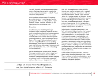 15
The best engineers and developers are problem-
solvers. If we start the marketing mix with the
market problem, inventors can—and will—focus
on solving real problems.
With a problem-solving product in hand, the
promotion becomes interesting... and fun. Just
go ask people if they have the problem, explain
how you solve it, and show them you are the
best company to do so. It’s that easy.
Promotion
A hallmark of great marketing is thought
leadership. Smart companies communicate with
their marketplace not by talking incessantly about
how great their products and services are, but
instead create useful content that shows people
they understand the issues and problems facing
buyers.This thought leadership-based content
can take many offline forms such as speaking
engagements, byline articles and appearances on
radio and TV. On the web, thought leadership could
be an e-book (like this one), a well written blog
or a YouTube video.
Do you remember the introduction of Hotmail?
There was a problem in the industry: it was hard
to access your personal e-mail account from
within the company firewall and besides, company
e-mail wasn’t really confidential so you couldn’t
easily send your resume to a potential employer
from your current employer’s e-mail account.
Hotmail gave you free, private e-mail… and each
message you sent to your friends came with your
implicit endorsement. Nobody had to generate
“buzz” for it; Hotmail became an overnight success
because it solved a problem and had the necessary
promotion built right into each message. Did
they have to create the need? Nope.They didn’t
promote the product at all; they just gave it to a
few hundred customers who told two friends who
told two friends, and so on and so on…
When Google’s Gmail became available, I was
fairly unimpressed. Ugh, yet another mail program.
And I knew I wouldn’t like a mail program that
didn’t have folders! Or so I thought. Once I had
a few hundred messages, I realized folders are
irrelevant if you can search quickly. I don’t need
folders in Gmail because Google can actually find
messages—faster than I can file them into folders.
The reason we need folders in Microsoft Outlook is
that you can’t find anything using the search tools
provided by Microsoft (happily, you can use Google
Desktop Search to find the Outlook messages that
Microsoft can’t find).
Build a product people want to buy, and show
you’re on top of their problems, and they’ll dig it.
The new rules of marketing are basically the same
as the old rules of marketing: have something to
talk about and people will listen.
Just go ask people if they have the problem...
and then show how you solve it. It’s that easy.
What is Marketing Anyway?
The Strategic Role of Product Management How a market-driven focus leads companies to build products people want to buy
 