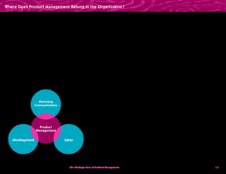 19
Development Sales
Marketing
Communications
Product
Management
The Strategic Role of Product Management How a market-driven focus leads companies to build products people want to buy
Very few product managers find themselves in a
Sales (or Sales  Marketing) department. From 10%
in 2001, the percentage of product managers in
Sales has slipped to 6% in 2008. It seems clear that
product managers in Sales will spend all of their
time supporting sales people with demos and
presentations.The product manager becomes
the sales engineer.
In effect, subordinating product management
relegates it to a support role for the primary
goal of the department. Vice Presidents and
department heads have a natural inclination to
support their primary department’s role.The VP of
Development, primarily responsible for delivering
products, tends to use product managers as
project managers and Development gofers.The
VP of Marketing owns collateral, sales tools, lead
generation, and awareness programs. So this VP
often uses product managers as content providers
to Marketing Communications. And the VP of
Sales, focused on new sales revenue, uses product
managers to achieve that goal; product managers
become “demo boys and demo girls” who support
sales people one deal at a time.
In Management Challenges for the 21st Century,
Peter Drucker tells us that organization charts
really don’t fix problems; process and personnel
problems are never solved by a re-org.The truth
is, it doesn’t matter where product management
reports. What matters is how the head of the
organization holds product management
accountable. In other words, what does “success”
look like for a product manager?
As companies grow larger and become more
mature, the company president needs someone
thinking about the products we ought to be
offering and new markets we could serve. In
other words, the company needs someone
thinking about the future of the product.
We already have people focused on product,
promotion, and place. Who—if anyone—is
identifying market problems for the next round
of products? Who is the VP of Market Problems?
And what result does the company president
want from Product Management?
Where Does Product Management Belong in the Organization?
 