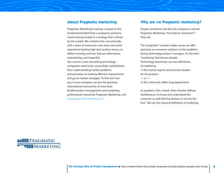 2The Strategic Role of Product Management How a market-driven focus leads companies to build products people want to buy
About Pragmatic Marketing
Pragmatic Marketing’s training is based on the
fundamental belief that a company’s products
need to be grounded in a strategy that is driven
by the market. We combine this core principle
with a team of instructors who have real-world
experience leading high tech product teams, to
deliver training seminars that are informative,
entertaining, and impactful.
Our courses cover everything technology
companies need to be successfully market-
driven, from understanding market problems
and personas, to creating effective requirements
and go-to-market strategies.To find out how
you or your company can join the growing
international community of more than
75,000 product management and marketing
professionals trained by Pragmatic Marketing, visit
www.pragmaticmarketing.com.
Why are we Pragmatic Marketing?
People sometimes ask why the company is named
Pragmatic Marketing.“Isn’t that an oxymoron?”
they ask.
The “pragmatic” moniker makes sense: we offer
practical, no-nonsense solutions to the problems
facing technology product managers. It’s the term
“marketing” that throws people.
Technology businesses use two definitions
of marketing:
1) the market experts and business leaders
for the product
— or —
2) the t-shirt and coffee mug department
As quoted in this e-book, Peter Drucker defines
marketing as “to know and understand the
customer so well that the product or service fits
him.”We use this classical definition of marketing.
Pragmatic Marketing’s training is based on the
fundamental belief that a company’s products
need to be grounded in a strategy that is driven
by the market. We combine this core principle
with a team of instructors who have real-world
experience leading high tech product teams, to
deliver training seminars that are informative,
entertaining, and impactful.
Our courses cover everything technology
companies need to be successfully marketdriven,
from understanding market problems
and personas, to creating effective requirements
and go-to-market strategies. To find out how
you or your company can join the growing
international community of more than
75,000 product management and marketing
professionals trained by Pragmatic Marketing, visit
www.pragmaticmarketing.com.
People sometimes ask why the company is named
Pragmatic Marketing.“Isn’t that an oxymoron?”
they ask.
The“pragmatic”moniker makes sense: we offer
practical, no-nonsense solutions to the problems
facing technology product managers. It’s the term
“marketing”that throws people.
Technology businesses use two definitions
of marketing:
1) the market experts and business leaders
for the product
— or —
2) the t-shirt and coffee mug department
As quoted in this e-book, Peter Drucker defines
marketing as“to know and understand the
customer so well that the product or service fits
him.”We use this classical definition of marketing.
Pragmatic Marketing’s training is based on the
fundamental belief that a company’s products
need to be grounded in a strategy that is driven
by the market. We combine this core principle
with a team of instructors who have real-world
experience leading high tech product teams, to
deliver training seminars that are informative,
entertaining, and impactful.
Our courses cover everything technology
companies need to be successfully marketdriven,
from understanding market problems
and personas, to creating effective requirements
and go-to-market strategies. To find out how
you or your company can join the growing
international community of more than
85,000 product management and marketing
professionals trained by Pragmatic Marketing, visit
www.pragmaticmarketing.com.
People sometimes ask why the company is named
Pragmatic Marketing.“Isn’t that an oxymoron?”
they ask.
The“pragmatic”moniker makes sense: we offer
practical, no-nonsense solutions to the problems
facing technology product managers. It’s the term
“marketing”that throws people.
Technology businesses use two definitions
of marketing:
1) the market experts and business leaders
for the product
— or —
2) the t-shirt and coffee mug department
As quoted in this e-book, Peter Drucker defines
marketing as“to know and understand the
customer so well that the product or service fits
him.” We use this classical definition of marketing.
 
