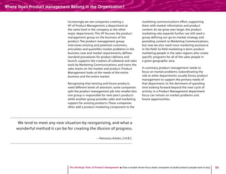 20
Increasingly we see companies creating a
VP of Product Management, a department at
the same level in the company as the other
major departments.This VP focuses the product
management group on the business of the
product. The product management group
interviews existing and potential customers,
articulates and quantifies market problems in the
business case and market requirements, defines
standard procedures for product delivery and
launch, supports the creation of collateral and sales
tools by Marketing Communications, and trains the
sales teams on the market and product. Product
Management looks at the needs of the entire
business and the entire market.
Recognizing that existing and future products
need different levels of attention, some companies
split the product management job into smaller bits:
one group is responsible for next year’s products
while another group provides sales and marketing
support for existing products.These companies
often add a product marketing component to the
marketing communications effort, supporting
them with market information and product
content. As we grow ever larger, the product
marketing role expands further: we still need a
group defining our go-to-market strategy and
providing content to Marketing Communications,
but now we also need more marketing assistance
in the field. So field marketing is born: product
marketing people in the sales regions who create
specific programs for all of the sales people in
a given geographic area.
In summary, product management needs to
focus on market problems. Subordinating the
role to other departments usually forces product
management to support the primary needs of
that department, to the detriment of spending
time looking forward beyond the next cycle of
activity. In a Product Management department
focus can remain on market problems and
future opportunities.
We tend to meet any new situation by reorganizing, and what a
wonderful method it can be for creating the illusion of progress.
—Petronius Arbiter, 210 B.C.
The Strategic Role of Product Management How a market-driven focus leads companies to build products people want to buy
Where Does Product Management Belong in the Organization?
 