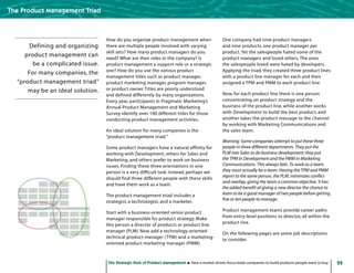 22The Strategic Role of Product Management How a market-driven focus leads companies to build products people want to buy
The Product Management Triad
How do you organize product management when
there are multiple people involved with varying
skill sets? How many product managers do you
need? What are their roles in the company? Is
product management a support role or a strategic
one? How do you use the various product
management titles such as product manager,
product marketing manager, program manager,
or product owner.Titles are poorly understood
and defined differently by many organizations.
Every year, participants in Pragmatic Marketing’s
Annual Product Management and Marketing
Survey identify over 100 different titles for those
conducting product management activities.
An ideal solution for many companies is the
“product management triad.”
Some product managers have a natural affinity for
working with Development, others for Sales and
Marketing, and others prefer to work on business
issues. Finding these three orientations in one
person is a very difficult task. Instead, perhaps we
should find three different people with these skills
and have them work as a team.
The product management triad includes a
strategist, a technologist, and a marketer.
Start with a business-oriented senior product
manager responsible for product strategy. Make
this person a director of products or product line
manager (PLM). Now add a technology-oriented
technical product manager (TPM) and a marketing-
oriented product marketing manager (PMM).
One company had nine product managers
and nine products, one product manager per
product.Yet the salespeople hated some of the
product managers and loved others.The ones
the salespeople loved were hated by developers.
Applying the triad, they created three product lines
with a product line manager for each and then
assigned a TPM and PMM to each product line.
Now, for each product line there is one person
concentrating on product strategy and the
business of the product line, while another works
with Development to build the best product, and
another takes the product message to the channel
by working with Marketing Communications and
the sales team.
Warning: Some companies attempt to put these three
people in three different departments. They put the
PLM into Sales to do business development; they put
the TPM in Development and the PMM in Marketing
Communications. This always fails. To work as a team,
they must actually be a team. Having the TPM and PMM
report to the same person, the PLM, minimizes conflict
and overlap, giving the team a common objective. It has
the added benefit of giving a new director the chance to
learn to be a good manager of two people before getting
five or ten people to manage.
Product management teams provide career paths
from entry-level positions to director, all within the
product line.
On the following pages are some job descriptions
to consider.
Defining and organizing
product management can
be a complicated issue.
For many companies, the
“product management triad”
may be an ideal solution.
 