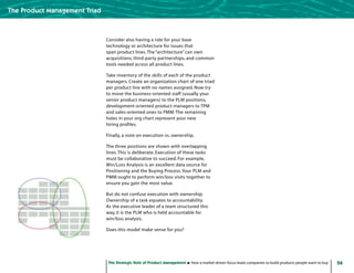 26The Strategic Role of Product Management How a market-driven focus leads companies to build products people want to buy
The Product Management Triad
Consider also having a role for your base
technology or architecture for issues that
span product lines.The “architecture” can own
acquisitions, third-party partnerships, and common
tools needed across all product lines.
Take inventory of the skills of each of the product
managers. Create an organization chart of one triad
per product line with no names assigned. Now try
to move the business-oriented staff (usually your
senior product managers) to the PLM positions,
development-oriented product managers to TPM
and sales-oriented ones to PMM.The remaining
holes in your org chart represent your new
hiring profiles.
Finally, a note on execution vs. ownership.
The three positions are shown with overlapping
lines.This is deliberate. Execution of these tasks
must be collaborative to succeed. For example,
Win/Loss Analysis is an excellent data source for
Positioning and the Buying Process.Your PLM and
PMM ought to perform win/loss visits together to
ensure you gain the most value.
But do not confuse execution with ownership.
Ownership of a task equates to accountability.
As the executive leader of a team structured this
way, it is the PLM who is held accountable for
win/loss analysis.
Does this model make sense for you?
 