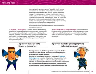 28
Typically the title “product manager” is used to signify people
who listen to the market and articulate the market problems
in the form of requirements. And the title “product marketing
manager” is usually assigned to those who take the resulting
product to the market by defining a product marketing strategy.
(I use the product manager title for both of these).Yet clearly, this
delineation is not consistently applied. Product managers and
product marketing managers are both equally involved in writing
business cases and researching market needs.
In Crossing the Chasm, Geoff Moore defines (and recommends)
two separate positions:
“A product manager is a member of either the marketing
organization or the development organization who is responsible
for ensuring that a product gets created, tested, and shipped on
schedule and meets specifications. It is a highly internally focused
job, bridging the marketing and development organizations, and
requiring a high degree of technical competence and project
management experience.”
“A product marketing manager is always a member
of the marketing organization, never of the development group,
and is responsible for bringing the product to the marketplace
and to the distribution organization… it is a highly externally
focused job.”
How a market-driven focus leads companies to build products people want to buy
Roles and Titles
Moore goes on to say,“Not all organizations separate [the two
positions], but they should... the type of people who are good
at one are rarely good at the other.”
But titles are meaningless; actions are meaningful. Pragmatic
Marketing courses introduce the activities often associated with
product management and product marketing. Some of these
activities are intimately linked. In particular, distinctive competence
and market problems drive both requirements and positioning.
Virtually all other product-related activities stem from these two.
A product manager (PM)
listens to the market
A product marketing manager (PMM)
talks to the market
 