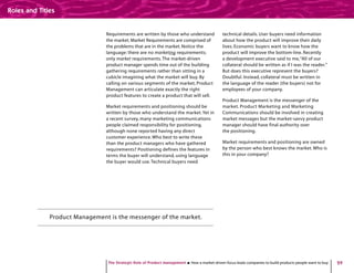 29
Requirements are written by those who understand
the market. Market Requirements are comprised of
the problems that are in the market. Notice the
language: there are no marketing requirements;
only market requirements.The market-driven
product manager spends time out of the building
gathering requirements rather than sitting in a
cubicle imagining what the market will buy. By
calling on various segments of the market, Product
Management can articulate exactly the right
product features to create a product that will sell.
Market requirements and positioning should be
written by those who understand the market.Yet in
a recent survey, many marketing communications
people claimed responsibility for positioning,
although none reported having any direct
customer experience. Who best to write these
than the product managers who have gathered
requirements? Positioning defines the features in
terms the buyer will understand, using language
the buyer would use.Technical buyers need
technical details. User buyers need information
about how the product will improve their daily
lives. Economic buyers want to know how the
product will improve the bottom-line. Recently
a development executive said to me,“All of our
collateral should be written as if I was the reader.”
But does this executive represent the buyers?
Doubtful. Instead, collateral must be written in
the language of the reader (the buyers) not for
employees of your company.
Product Management is the messenger of the
market. Product Marketing and Marketing
Communications should be involved in creating
market messages but the market-savvy product
manager should have final authority over
the positioning.
Market requirements and positioning are owned
by the person who best knows the market. Who is
this in your company?
Product Management is the messenger of the market.
The Strategic Role of Product Management How a market-driven focus leads companies to build products people want to buy
Roles and Titles
 