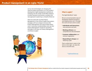 30
Just as new technologies are changing the
rules for product promotion, so it is for product
development. Agile development methods are
sweeping into the vendor world. With emphasis
on quick iterations and brevity in artifacts, the
new approach to planning is a breath of fresh air.
There are some who say that Product
Management is the enemy of agile; that product
managers will try to impose structure, that
Product Management will require detail where
none is necessary. Fundamentally, some say that
Product Management stands for everything
that agile is not. How can Product Management
contribute to agile?
Product Management in an Agile World
The Strategic Role of Product Management How a market-driven focus leads companies to build products people want to buy
* agilemanifesto.org
What is agile?
The Agile Manifesto* reads:
We are uncovering better ways of
developing software by doing it
and helping others do it.Through
this work we have come to value:
•	Individuals and interactions
over processes and tools
•	Working software over
comprehensive documentation
•	Customer collaboration over
contract negotiation
•	Responding to change over
following a plan
That is, while there is value in the
items on the right, we value the
items on the left more.
 