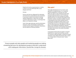 Finance people and sales people and marketing people are making
scheduling decisions for development projects they don’t understand
with inadequate information. Sounds like a recipe for disaster.
31The Strategic Role of Product Management How a market-driven focus leads companies to build products people want to buy
Product Management in an Agile World
People and results are good; process is merely
a means to an end. Definitely! Who could
disagree with this?
And yet.
Process and tools are safeguards for individuals
and interactions. Comprehensive documentation
is necessary to deliver and maintain working
software. Negotiation is often how we codify
customer expectations. A plan is a technique that
allows us to respond to change.
I don’t think agile advocates want the elimination
of process, tools, and discipline. Instead, these
activities should support individuals, interactions,
and the delivery of working software.
Why agile?
I fear agile development isn’t so much a new
approach to programming as it is a response
to bad management. In the past, too much
effort was spent on documenting exactly what
would be delivered before a line of code was
actually written; too much energy was wasted
getting precision on estimates long before those
estimates could be considered reliable. Everyone
in development knew these methods weren’t
working. But management didn’t know or care.
So developers became increasingly frustrated
with the planning process. Management enforced
dates no one believed; management required
detailed documentation and schedules long before
the details were known. No wonder developers
were frustrated.
Long ago the world used to be agile. A customer
would ask for a report and we’d show up with
132 character-wide grid paper to design the report.
“Company name? Okay, 40 characters plus a space
is 41. Invoice date? 6 characters plus 1 space.
What else?”
 
