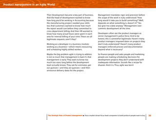 32The Strategic Role of Product Management How a market-driven focus leads companies to build products people want to buy
Product Management in an Agile World
Then Development became a key part of business.
And the head of development wanted to know
how long you’d be working in Accounting because
the manufacturing project needed your skills
too. And customers wanted to know how much
the report would cost before they committed to
cross-department billing. And then HR wanted to
know how many actual hours were spent in each
area for internal billing of your time.These are all
legitimate requests, aren’t they?
Working as a developer in a business involves
working as a business—which means resourcing
and scheduling highly skilled workers.
Maybe the big problem agile is trying to address
is not so much that management is bad; it’s that
management is early.They want to know too
much too soon, long before the development
team actually knows.They ask for estimates, get
our guesses—and they are guesses—and then
announce delivery dates for the project.
Management mandates rigor and precision before
the scope of the work is truly understood.“How
long would it take you to build something?”Well,
depends on what something is, doesn’t it? “Yes
but give me a date anyway.” Management over-
commits development all the time.
Developers often see the product managers as
senior management’s police force. And to be
honest, this is somewhat legitimate. Haven’t many
product managers imposed dates on projects they
don’t truly understand? Haven’t many product
managers enforced process and documentation
beyond what is necessary?
So finance people and sales people and marketing
people are making scheduling decisions for
development projects they don’t understand with
inadequate information. Sounds like a recipe for
disaster. And it is.Thus, agile was born!
 