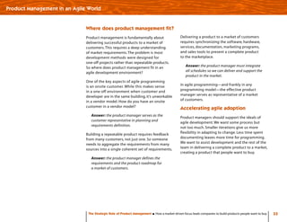 33The Strategic Role of Product Management How a market-driven focus leads companies to build products people want to buy
Product Management in an Agile World
Where does product management fit?
Product management is fundamentally about
delivering successful products to a market of
customers.This requires a deep understanding
of market requirements.The problem is most
development methods were designed for
one-off projects rather than repeatable products.
So where does product management fit in an
agile development environment?
One of the key aspects of agile programming
is an onsite customer. While this makes sense
in a one-off environment when customer and
developer are in the same building, it’s unworkable
in a vendor model. How do you have an onsite
customer in a vendor model?
Answer: the product manager serves as the
customer representative in planning and
requirements definition.
Building a repeatable product requires feedback
from many customers, not just one. So someone
needs to aggregate the requirements from many
sources into a single coherent set of requirements.
Answer: the product manager defines the
requirements and the product roadmap for
a market of customers.
Delivering a product to a market of customers
requires synchronizing the software, hardware,
services, documentation, marketing programs,
and sales tools to present a complete product
to the marketplace.
Answer: the product manager must integrate
all schedules so we can deliver and support the
product in the market.
In agile programming—and frankly in any
programming model—the effective product
manager serves as representative of a market
of customers.
Accelerating agile adoption
Product managers should support the ideals of
agile development. We want some process but
not too much. Smaller iterations give us more
flexibility in adapting to change. Less time spent
documenting leaves more time for programming.
We want to assist development and the rest of the
team in delivering a complete product to a market,
creating a product that people want to buy.
 