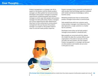 34The Strategic Role of Product Management How a market-driven focus leads companies to build products people want to buy
Final Thoughts . . .
Product management is a strategic role.Yet as
experts in the product and the market, product
managers are often pulled into tactical activities.
Developers want product managers to prioritize
requirements; marketing people want product
managers to write copy; sales people want product
managers for demo after demo. Product managers
are so busy supporting the other departments
they have no time remaining for actual product
management. But just because the product
manager is an expert in the product doesn’t
mean no one else needs product expertise.
Product managers bring a powerful combination of
skills: product and technology expertise combined
with market and domain knowledge as well as
business savvy.
Marketing people know how to communicate;
product managers know what to communicate.
Sales people know what one customer wants
to buy; product managers must determine if the
deal represents a single customer or a market
full of customers.
Developers know what can be built; product
managers know whether it should be built.
Many people are concerned with this release,
this model, this deal, this customer. Who in your
organization is focused on next year and the
one after, the next product, the next market?
Product management is a strategic role focused
on what products and markets we can serve
in the years to come.
 