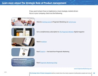 35
www.PragmaticMarketing.com
The Strategic Role of Product Management How a market-driven focus leads companies to build products people want to buy
Attend a training course or Pragmatic Marketing can come to you
Get a complimentary subscription to The Pragmatic Marketer digital magazine
Watch a webinar
Read Tuned In — the book from Pragmatic Marketing
Read Pragmatic Marketing’s blog
Learn More About The Strategic Role of Product Management
If you want to learn how to implement a more strategic, market-driven
focus in your company, check out the following.
03261201/01/13
 