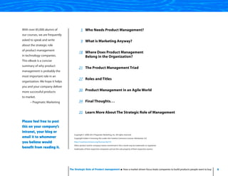 4The Strategic Role of Product Management How a market-driven focus leads companies to build products people want to buy
5 Who Needs Product Management?
9 What is Marketing Anyway?
18 Where Does Product Management
Belong in the Organization?
21 The Product Management Triad
27 Roles and Titles
30 Product Management in an Agile World
34 Final Thoughts. . .
35 Learn More About The Strategic Role of Management
Copyright © 2008-2013 Pragmatic Marketing, Inc. All rights reserved.
Copyright holder is licensing this under the Creative Commons License. Attribution 3.0.
http://creativecommons.org/licenses/by/3.0
Other product and/or company names mentioned in this e-book may be trademarks or registered
trademarks of their respective companies and are the sole property of their respective owners.
With over 85,000 alumni of
our courses, we are frequently
asked to speak and write
about the strategic role
of product management
in technology companies.
This eBook is a concise
summary of why product
management is probably the
most important role in an
organization. We hope it helps
you and your company deliver
more successful products
to market.
– Pragmatic Marketing
Please feel free to post
this on your company’s
intranet, your blog or
email it to whomever
you believe would
benefit from reading it.
 