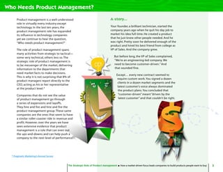 5The Strategic Role of Product Management How a market-driven focus leads companies to build products people want to buy
Product management is a well-understood
role in virtually every industry except
technology. In the last ten years, the
product management role has expanded
its influence in technology companies
yet we continue to hear the question,
“Who needs product management?”
The role of product management spans
many activities from strategic to tactical—
some very technical, others less so.The
strategic role of product management is
to be messenger of the market, delivering
information to the departments that
need market facts to make decisions.
This is why it is not surprising that 8% of
product managers report directly to the
CEO, acting as his or her representative
at the product level.*
Companies that do not see the value
of product management go through
a series of expansions and layoffs.
They hire and fire and hire and fire the
product management group.These same
companies are the ones that seem to have
a similar roller-coaster ride in revenue and
profit. However, over the years we have
seen extensive evidence that product
management is a role that can even out
the ups-and-downs and can help push a
company to the next level of performance.
Who Needs Product Management?
A story...
Your founder, a brilliant technician, started the
company years ago when he quit his day job to
market his idea full time. He created a product
that he just knew other people needed. And he
was right. Pretty soon he delivered enough of the
product and hired his best friend from college as
VP of Sales. And the company grew.
But before long, the VP of Sales complained,
“We’re an engineering-led company. We
need to become customer-driven.” And
that sounded fine.
Except… every new contract seemed to
require custom work.You signed a dozen
clients in a dozen market segments and the
latest customer’s voice always dominated
the product plans.You concluded that
“customer-driven” meant “driven by the
latest customer” and that couldn’t be right.
The Strategic Role of Product Management How a market-driven focus leads companies to build products people want to buy
* Pragmatic Marketing’s Annual Survey
 