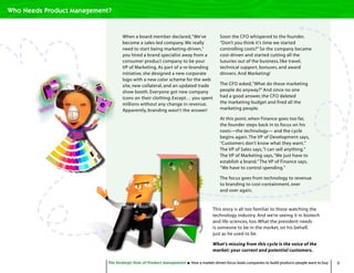 6The Strategic Role of Product Management How a market-driven focus leads companies to build products people want to buy
When a board member declared,“We’ve
become a sales-led company. We really
need to start being marketing-driven,”
you hired a brand specialist away from a
consumer product company to be your
VP of Marketing. As part of a re-branding
initiative, she designed a new corporate
logo with a new color scheme for the web
site, new collateral, and an updated trade
show booth. Everyone got new company
icons on their clothing. Except… you spent
millions without any change in revenue.
Apparently, branding wasn’t the answer!
Soon the CFO whispered to the founder,
“Don’t you think it’s time we started
controlling costs?” So the company became
cost-driven and started cutting all the
luxuries out of the business, like travel,
technical support, bonuses, and award
dinners. And Marketing!
The CFO asked,“What do those marketing
people do anyway?” And since no one
had a good answer, the CFO deleted
the marketing budget and fired all the
marketing people.
At this point, when Finance goes too far,
the founder steps back in to focus on his
roots—the technology— and the cycle
begins again.The VP of Development says,
“Customers don’t know what they want.”
The VP of Sales says,“I can sell anything.”
The VP of Marketing says,“We just have to
establish a brand.”The VP of Finance says,
“We have to control spending.”
The focus goes from technology to revenue
to branding to cost-containment, over
and over again.
The Strategic Role of Product Management How a market-driven focus leads companies to build products people want to buy
Who Needs Product Management?
This story is all too familiar to those watching the
technology industry. And we’re seeing it in biotech
and life sciences, too. What the president needs
is someone to be in the market, on his behalf,
just as he used to be.
What’s missing from this cycle is the voice of the
market: your current and potential customers.
 