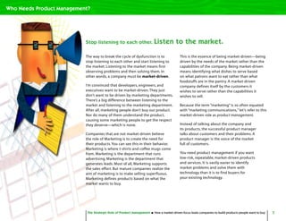 7The Strategic Role of Product Management How a market-driven focus leads companies to build products people want to buy
The way to break the cycle of dysfunction is to
stop listening to each other and start listening to
the market. Listening to the market means first
observing problems and then solving them. In
other words, a company must be market-driven.
I’m convinced that developers, engineers, and
executives want to be market-driven.They just
don’t want to be driven by marketing departments.
There’s a big difference between listening to the
market and listening to the marketing department.
After all, marketing people don’t buy our product.
Nor do many of them understand the product,
causing some marketing people to get the respect
they deserve—which is none.
Companies that are not market-driven believe
the role of Marketing is to create the need for
their products.You can see this in their behavior.
Marketing is where t-shirts and coffee mugs come
from. Marketing is the department that runs
advertising. Marketing is the department that
generates leads. Most of all, Marketing supports
the sales effort. But mature companies realize the
aim of marketing is to make selling superfluous.
Marketing defines products based on what the
market wants to buy.
This is the essence of being market-driven—being
driven by the needs of the market rather than the
capabilities of the company. Being market-driven
means identifying what dishes to serve based
on what patrons want to eat rather than what
foodstuffs are in the pantry. A market-driven
company defines itself by the customers it
wishes to serve rather than the capabilities it
wishes to sell.
Because the term “marketing” is so often equated
with “marketing communications,” let’s refer to this
market-driven role as product management.
Instead of talking about the company and
its products, the successful product manager
talks about customers and their problems. A
product manager is the voice of the market
full of customers.
You need product management if you want
low-risk, repeatable, market-driven products
and services. It is vastly easier to identify
market problems and solve them with
technology than it is to find buyers for
your existing technology.
Stop listening to each other. Listen to the market.
The Strategic Role of Product Management How a market-driven focus leads companies to build products people want to buy
Who Needs Product Management?
 