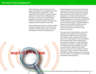 8The Strategic Role of Product Management How a market-driven focus leads companies to build products people want to buy
To those who have seen the impact of strong
product management on an organization, asking
“Who needs product management?” is like
asking “Who needs profit?” A company president
explained it this way,“Product Management is
my trick to a turnaround. If I can get Product
Management focused on identifying market
problems and representing the customers to the
company, then the company can be saved.”
Product Management identifies a market problem,
quantifies the opportunity to make sure it’s big
enough to generate profit, and then articulates
the problem to the rest of the organization.
Product Management communicates the market
opportunity to the executive team with business
rationale for pursuing the opportunity including
financial forecasts and risk assessment. Product
Management communicates the problem to
Development in the form of market requirements.
Product Management communicates to Marketing
Communications using positioning documents,
one for each type of buyer. Product Management
empowers the sales effort by defining a sales
process, supported by the requisite sales
tools so the customer can choose the right
products and options.
If you don’t want to be market-driven, you don’t
need product management. Some companies
will continue to believe customers don’t know
their problems. Some companies believe they
have a role in furthering the science and building
the “next great thing.”These companies don’t
need product management—they need project
management, someone to manage the budgets
and schedules. But these companies also need
to reexamine their objectives. Don’t expect
short-term revenues if your company is focused
on long-term research—the “R” in Research and
Development. Product management can guide you
in the “D” in R&D—the development of technology
into problem-solving products.
The Strategic Role of Product Management How a market-driven focus leads companies to build products people want to buy
Who Needs Product Management?
 