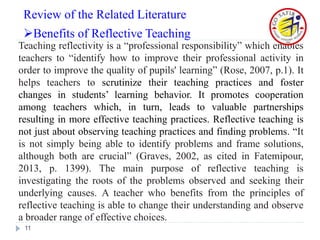 Teaching reflectivity is a “professional responsibility” which enables
teachers to “identify how to improve their professional activity in
order to improve the quality of pupils' learning” (Rose, 2007, p.1). It
helps teachers to scrutinize their teaching practices and foster
changes in students’ learning behavior. It promotes cooperation
among teachers which, in turn, leads to valuable partnerships
resulting in more effective teaching practices. Reflective teaching is
not just about observing teaching practices and finding problems. “It
is not simply being able to identify problems and frame solutions,
although both are crucial” (Graves, 2002, as cited in Fatemipour,
2013, p. 1399). The main purpose of reflective teaching is
investigating the roots of the problems observed and seeking their
underlying causes. A teacher who benefits from the principles of
reflective teaching is able to change their understanding and observe
a broader range of effective choices.
11
Review of the Related Literature
Benefits of Reflective Teaching
 