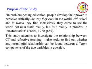 "In problem-posing education, people develop their power to
perceive critically the way they exist in the world with which
and in which they find themselves; they come to see the
world not as a static reality, but as a reality in process, in
transformation" (Freire, 1970, p.80).
This study attempts to investigate the relationship between
CT and reflective teaching. It also seeks to find out whether
any meaningful relationship can be found between different
components of the two variables in question.
12
Purpose of the Study
 