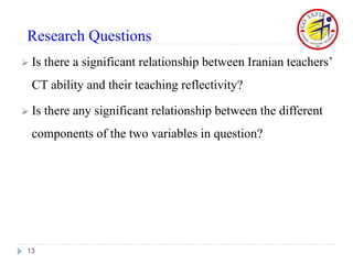  Is there a significant relationship between Iranian teachers’
CT ability and their teaching reflectivity?
 Is there any significant relationship between the different
components of the two variables in question?
13
Research Questions
 