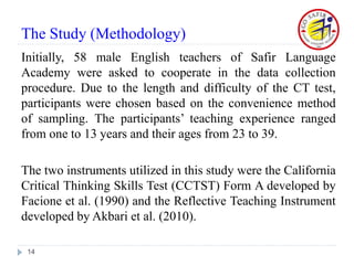 The Study (Methodology)
Initially, 58 male English teachers of Safir Language
Academy were asked to cooperate in the data collection
procedure. Due to the length and difficulty of the CT test,
participants were chosen based on the convenience method
of sampling. The participants’ teaching experience ranged
from one to 13 years and their ages from 23 to 39.
The two instruments utilized in this study were the California
Critical Thinking Skills Test (CCTST) Form A developed by
Facione et al. (1990) and the Reflective Teaching Instrument
developed by Akbari et al. (2010).
14
 