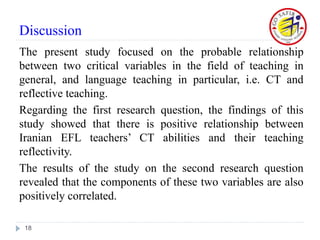 Discussion
The present study focused on the probable relationship
between two critical variables in the field of teaching in
general, and language teaching in particular, i.e. CT and
reflective teaching.
Regarding the first research question, the findings of this
study showed that there is positive relationship between
Iranian EFL teachers’ CT abilities and their teaching
reflectivity.
The results of the study on the second research question
revealed that the components of these two variables are also
positively correlated.
18
 