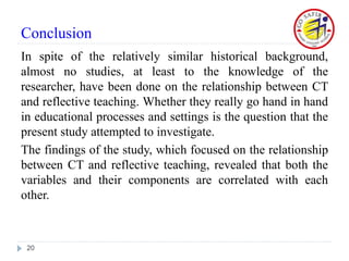 Conclusion
In spite of the relatively similar historical background,
almost no studies, at least to the knowledge of the
researcher, have been done on the relationship between CT
and reflective teaching. Whether they really go hand in hand
in educational processes and settings is the question that the
present study attempted to investigate.
The findings of the study, which focused on the relationship
between CT and reflective teaching, revealed that both the
variables and their components are correlated with each
other.
20
 