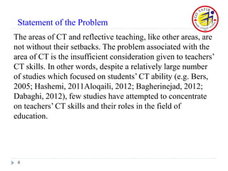 The areas of CT and reflective teaching, like other areas, are
not without their setbacks. The problem associated with the
area of CT is the insufficient consideration given to teachers’
CT skills. In other words, despite a relatively large number
of studies which focused on students’ CT ability (e.g. Bers,
2005; Hashemi, 2011Aloqaili, 2012; Bagherinejad, 2012;
Dabaghi, 2012), few studies have attempted to concentrate
on teachers’ CT skills and their roles in the field of
education.
4
Statement of the Problem
 