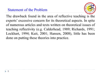 The drawback found in the area of reflective teaching is the
experts’ excessive concern for its theoretical aspects. In spite
of numerous articles and texts written on theoretical issues of
teaching reflectivity (e.g. Calderhead, 1989; Richards, 1991;
Lockhart, 1994; Kuit, 2001; Hansen, 2008), little has been
done on putting these theories into practice.
5
Statement of the Problem
 