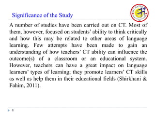 A number of studies have been carried out on CT. Most of
them, however, focused on students’ ability to think critically
and how this may be related to other areas of language
learning. Few attempts have been made to gain an
understanding of how teachers’ CT ability can influence the
outcome(s) of a classroom or an educational system.
However, teachers can have a great impact on language
learners’ types of learning; they promote learners’ CT skills
as well as help them in their educational fields (Shirkhani &
Fahim, 2011).
6
Significance of the Study
 