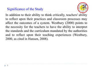 In addition to their ability to think critically, teachers' ability
to reflect upon their practices and classroom processes may
affect the outcomes of a system. Westbury (2000) points to
the necessity for the teachers to have the ability to interpret
the standards and the curriculum mandated by the authorities
and to reflect upon their teaching experiences (Westbury,
2000, as cited in Hansen, 2008).
7
Significance of the Study
 